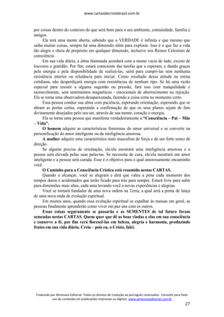 www.cartasdecristobrasil.com.br
Traduzido por Almenara Editorial. Todos os direitos de tradução ao português reservados. Consulte para fazer
uso do conteúdo em publicações impressas ou digitais. www.almenaraeditorial.com.br
27
por coisas dentro do contexto do que será bom para o seu ambiente, comunidade, família e
amigos.
Ela terá uma mente aberta, sabendo que a VERDADE é infinita e que mesmo que
saiba muitas coisas, sempre há uma dimensão além para explorar. Isso é o que faz a vida
tão alegre e cheia de propósito em qualquer dimensão, inclusive nos Reinos Celestiais de
consciência.
Em sua vida diária, a alma iluminada acordará com a mente vazia de tudo, exceto de
louvores e gratidão. Por fim, estará consciente das tarefas que a esperam, e dando graças
pela energia e pela disponibilidade de realizá-las, sairá para cumpri-las sem nenhuma
resistência interior ou relutância para iniciar. Como resultado dessa atitude na rotina
cotidiana, não desperdiçará energia com resistências de nenhum tipo. Se há uma razão
especial para resistir a alguma sugestão ou pressão, fará isso com tranquilidade e
razoavelmente, sem sentimentos magnéticos - emocionais de aborrecimento ou rejeição.
Ela se torna uma observadora desapaixonada, fazendo a coisa certa no momento certo.
Essa pessoa conduz sua alma com paciência, esperando orientação, esperando que se
abram as portas certas, esperando a confirmação de que os seus planos sejam de fato
divinamente desejados pelo seu ser, através de sua mente, coração e energia.
Ela se torna uma pessoa que manifesta verdadeiramente a “Consciência – Pai – Mãe
– Vida”.
O homem adquire as características femininas do amor universal e se converte na
personificação do amor inteligente ou da inteligência amorosa.
A mulher adquire uma característica mais masculina de força e de um forte senso de
direção.
Se alguém precisa de orientação, ele/ela mostrará uma inteligência amorosa e a
pessoa será elevada pelas suas palavras. Se necessita de cura, ele/ela mostrará um amor
inteligente e a pessoa será curada. Esse é o objetivo para o qual amorosamente encaminho
você.
O Caminho para a Consciência Crística está resumido nestas CARTAS.
Quando o alcançar, você se alegrará e dirá que valeu a pena cada momento dos
tempos duros e acidentados que terão ficado para trás para sempre. Estará livre para subir
para dimensões mais altas, cada uma levando você a novas experiências e alegrias.
Você se tornará fundador de uma nova ordem na Terra, a qual será a ponta de lança
de uma nova onda de evolução espiritual.
Em muitos anos, quando essa evolução espiritual se espalhar às massas em geral, as
pessoas finalmente aprenderão como viver em paz uns com os outros.
Essas coisas seguramente se passarão e as SEMENTES de tal futuro foram
semeadas nestas CARTAS. Quem quer que dê as boas vindas a elas em sua consciência
e conserve a fé, por fim verá florescê-las em beleza, alegria e harmonia, produzindo
frutos em sua vida diária. Creia – pois eu, o Cristo, falei.
 