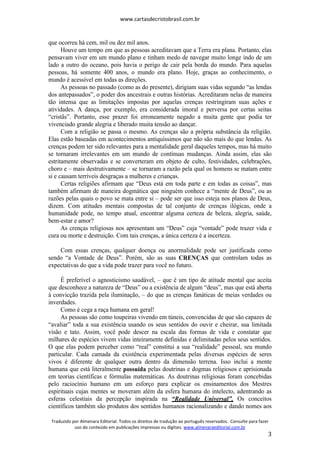 www.cartasdecristobrasil.com.br
Traduzido por Almenara Editorial. Todos os direitos de tradução ao português reservados. Consulte para fazer
uso do conteúdo em publicações impressas ou digitais. www.almenaraeditorial.com.br
3
que ocorreu há cem, mil ou dez mil anos.
Houve um tempo em que as pessoas acreditavam que a Terra era plana. Portanto, elas
pensavam viver em um mundo plano e tinham medo de navegar muito longe indo de um
lado a outro do oceano, pois havia o perigo de cair pela borda do mundo. Para aquelas
pessoas, há somente 400 anos, o mundo era plano. Hoje, graças ao conhecimento, o
mundo é acessível em todas as direções.
As pessoas no passado (como as do presente), dirigiam suas vidas segundo “as lendas
dos antepassados”, o poder dos ancestrais e outras histórias. Acreditaram nelas de maneira
tão intensa que as limitações impostas por aquelas crenças restringiram suas ações e
atividades. A dança, por exemplo, era considerada imoral e perversa por certas seitas
“cristãs”. Portanto, esse prazer foi erroneamente negado a muita gente que podia ter
vivenciado grande alegria e liberado muita tensão ao dançar.
Com a religião se passa o mesmo. As crenças são a própria substância da religião.
Elas estão baseadas em acontecimentos antiquíssimos que não são mais do que lendas. As
crenças podem ter sido relevantes para a mentalidade geral daqueles tempos, mas há muito
se tornaram irrelevantes em um mundo de contínuas mudanças. Ainda assim, elas são
estritamente observadas e se converteram em objeto de culto, festividades, celebrações,
choro e – mais destrutivamente – se tornaram a razão pela qual os homens se matam entre
si e causam terríveis desgraças a mulheres e crianças.
Certas religiões afirmam que “Deus está em toda parte e em todas as coisas”, mas
também afirmam de maneira dogmática que ninguém conhece a “mente de Deus”, ou as
razões pelas quais o povo se mata entre si – pode ser que isso esteja nos planos de Deus,
dizem. Com atitudes mentais compostas de tal conjunto de crenças ilógicas, onde a
humanidade pode, no tempo atual, encontrar alguma certeza de beleza, alegria, saúde,
bem-estar e amor?
As crenças religiosas nos apresentam um “Deus” cuja “vontade” pode trazer vida e
cura ou morte e destruição. Com tais crenças, a única certeza é a incerteza.
Com essas crenças, qualquer doença ou anormalidade pode ser justificada como
sendo “a Vontade de Deus”. Porém, são as suas CRENÇAS que controlam todas as
expectativas do que a vida pode trazer para você no futuro.
É preferível o agnosticismo saudável, – que é um tipo de atitude mental que aceita
que desconhece a natureza de “Deus” ou a existência de algum “deus”, mas que está aberta
à convicção trazida pela iluminação, – do que as crenças fanáticas de meias verdades ou
inverdades.
Como é cega a raça humana em geral!
As pessoas são como toupeiras vivendo em túneis, convencidas de que são capazes de
“avaliar” toda a sua existência usando os seus sentidos do ouvir e cheirar, sua limitada
visão e tato. Assim, você pode descer na escala das formas de vida e constatar que
milhares de espécies vivem vidas inteiramente definidas e delimitadas pelos seus sentidos.
O que elas podem perceber como “real” constitui a sua “realidade” pessoal, seu mundo
particular. Cada camada da existência experimentada pelas diversas espécies de seres
vivos é diferente de qualquer outra dentro da dimensão terrena. Isso inclui a mente
humana que está literalmente possuída pelas doutrinas e dogmas religiosos e aprisionada
em teorias científicas e fórmulas matemáticas. As doutrinas religiosas foram concebidas
pelo raciocínio humano em um esforço para explicar os ensinamentos dos Mestres
espirituais cujas mentes se moveram além da esfera humana do intelecto, adentrando as
esferas celestiais da percepção inspirada na “Realidade Universal”. Os conceitos
científicos também são produtos dos sentidos humanos racionalizando e dando nomes aos
 
