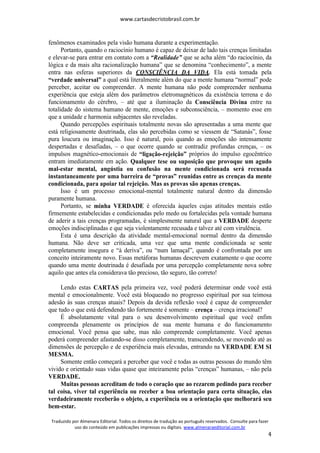 www.cartasdecristobrasil.com.br
Traduzido por Almenara Editorial. Todos os direitos de tradução ao português reservados. Consulte para fazer
uso do conteúdo em publicações impressas ou digitais. www.almenaraeditorial.com.br
4
fenômenos examinados pela visão humana durante a experimentação.
Portanto, quando o raciocínio humano é capaz de deixar de lado tais crenças limitadas
e elevar-se para entrar em contato com a “Realidade” que se acha além “do raciocínio, da
lógica e da mais alta racionalização humana” que se denomina “conhecimento”, a mente
entra nas esferas superiores da CONSCIÊNCIA DA VIDA. Ela está tomada pela
“verdade universal” a qual está literalmente além do que a mente humana “normal” pode
perceber, aceitar ou compreender. A mente humana não pode compreender nenhuma
experiência que esteja além dos parâmetros eletromagnéticos da existência terrena e do
funcionamento do cérebro, – até que a iluminação da Consciência Divina entre na
totalidade do sistema humano de mente, emoções e subconsciência, – momento esse em
que a unidade e harmonia subjacentes são reveladas.
Quando percepções espirituais totalmente novas são apresentadas a uma mente que
está religiosamente doutrinada, elas são percebidas como se viessem de “Satanás”, fosse
pura loucura ou imaginação. Isso é natural, pois quando as emoções são intensamente
despertadas e desafiadas, – o que ocorre quando se contradiz profundas crenças, – os
impulsos magnético-emocionais de “ligação-rejeição” próprios do impulso egocêntrico
entram imediatamente em ação. Qualquer tese ou suposição que provoque um agudo
mal-estar mental, angústia ou confusão na mente condicionada será recusada
instantaneamente por uma barreira de “provas” reunidas entre as crenças da mente
condicionada, para apoiar tal rejeição. Mas as provas são apenas crenças.
Isso é um processo emocional-mental totalmente natural dentro da dimensão
puramente humana.
Portanto, se minha VERDADE é oferecida àqueles cujas atitudes mentais estão
firmemente estabelecidas e condicionadas pelo medo ou fortalecidas pela vontade humana
de aderir a tais crenças programadas, é simplesmente natural que a VERDADE desperte
emoções indisciplinadas e que seja violentamente recusada e talvez até com virulência.
Esta é uma descrição da atividade mental-emocional normal dentro da dimensão
humana. Não deve ser criticada, uma vez que uma mente condicionada se sente
completamente insegura e “à deriva”, ou “num lamaçal”, quando é confrontada por um
conceito inteiramente novo. Essas metáforas humanas descrevem exatamente o que ocorre
quando uma mente doutrinada é desafiada por uma percepção completamente nova sobre
aquilo que antes ela considerava tão precioso, tão seguro, tão correto!
Lendo estas CARTAS pela primeira vez, você poderá determinar onde você está
mental e emocionalmente. Você está bloqueado no progresso espiritual por sua teimosa
adesão às suas crenças atuais? Depois da devida reflexão você é capaz de compreender
que tudo o que está defendendo tão fortemente é somente – crença – crença irracional?
É absolutamente vital para o seu desenvolvimento espiritual que você enfim
compreenda plenamente os princípios de sua mente humana e do funcionamento
emocional. Você pensa que sabe, mas não compreende completamente. Você apenas
poderá compreender afastando-se disso completamente, transcendendo, se movendo até as
dimensões de percepção e de experiência mais elevadas, entrando na VERDADE EM SI
MESMA.
Somente então começará a perceber que você e todas as outras pessoas do mundo têm
vivido e orientado suas vidas quase que inteiramente pelas “crenças” humanas, – não pela
VERDADE.
Muitas pessoas acreditam de todo o coração que ao rezarem pedindo para receber
tal coisa, viver tal experiência ou receber a boa orientação para certa situação, elas
verdadeiramente receberão o objeto, a experiência ou a orientação que melhorará seu
bem-estar.
 