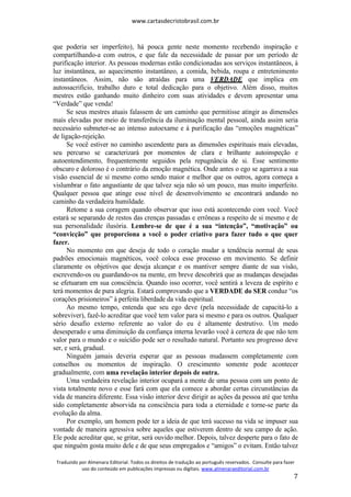 www.cartasdecristobrasil.com.br
Traduzido por Almenara Editorial. Todos os direitos de tradução ao português reservados. Consulte para fazer
uso do conteúdo em publicações impressas ou digitais. www.almenaraeditorial.com.br
7
que poderia ser imperfeito), há pouca gente neste momento recebendo inspiração e
compartilhando-a com outros, e que fale da necessidade de passar por um período de
purificação interior. As pessoas modernas estão condicionadas aos serviços instantâneos, à
luz instantânea, ao aquecimento instantâneo, a comida, bebida, roupa e entretenimento
instantâneos. Assim, não são atraídas para uma VERDADE que implica em
autossacrifício, trabalho duro e total dedicação para o objetivo. Além disso, muitos
mestres estão ganhando muito dinheiro com suas atividades e devem apresentar uma
“Verdade” que venda!
Se seus mestres atuais falassem de um caminho que permitisse atingir as dimensões
mais elevadas por meio de transferência da iluminação mental pessoal, ainda assim seria
necessário submeter-se ao intenso autoexame e à purificação das “emoções magnéticas”
de ligação-rejeição.
Se você estiver no caminho ascendente para as dimensões espirituais mais elevadas,
seu percurso se caracterizará por momentos de clara e brilhante autoinspeção e
autoentendimento, frequentemente seguidos pela repugnância de si. Esse sentimento
obscuro e doloroso é o contrário da emoção magnética. Onde antes o ego se agarrava a sua
visão essencial de si mesmo como sendo maior e melhor que os outros, agora começa a
vislumbrar o fato angustiante de que talvez seja não só um pouco, mas muito imperfeito.
Qualquer pessoa que atinge esse nível de desenvolvimento se encontrará andando no
caminho da verdadeira humildade.
Retome a sua coragem quando observar que isso está acontecendo com você. Você
estará se separando de restos das crenças passadas e errôneas a respeito de si mesmo e de
sua personalidade ilusória. Lembre-se de que é a sua “intenção”, “motivação” ou
“convicção” que proporciona a você o poder criativo para fazer tudo o que quer
fazer.
No momento em que deseja de todo o coração mudar a tendência normal de seus
padrões emocionais magnéticos, você coloca esse processo em movimento. Se definir
claramente os objetivos que deseja alcançar e os mantiver sempre diante de sua visão,
escrevendo-os ou guardando-os na mente, em breve descobrirá que as mudanças desejadas
se efetuaram em sua consciência. Quando isso ocorrer, você sentirá a leveza de espírito e
terá momentos de pura alegria. Estará comprovando que a VERDADE do SER conduz “os
corações prisioneiros” à perfeita liberdade da vida espiritual.
Ao mesmo tempo, entenda que seu ego deve (pela necessidade de capacitá-lo a
sobreviver), fazê-lo acreditar que você tem valor para si mesmo e para os outros. Qualquer
sério desafio externo referente ao valor do eu é altamente destrutivo. Um medo
desesperado e uma diminuição da confiança interna levarão você à certeza de que não tem
valor para o mundo e o suicídio pode ser o resultado natural. Portanto seu progresso deve
ser, e será, gradual.
Ninguém jamais deveria esperar que as pessoas mudassem completamente com
conselhos ou momentos de inspiração. O crescimento somente pode acontecer
gradualmente, com uma revelação interior depois de outra.
Uma verdadeira revelação interior ocupará a mente de uma pessoa com um ponto de
vista totalmente novo e esse fará com que ela comece a abordar certas circunstâncias da
vida de maneira diferente. Essa visão interior deve dirigir as ações da pessoa até que tenha
sido completamente absorvida na consciência para toda a eternidade e torne-se parte da
evolução da alma.
Por exemplo, um homem pode ter a ideia de que terá sucesso na vida se impuser sua
vontade de maneira agressiva sobre aqueles que estiverem dentro de seu campo de ação.
Ele pode acreditar que, se gritar, será ouvido melhor. Depois, talvez desperte para o fato de
que ninguém gosta muito dele e de que seus empregados e “amigos” o evitam. Então talvez
 