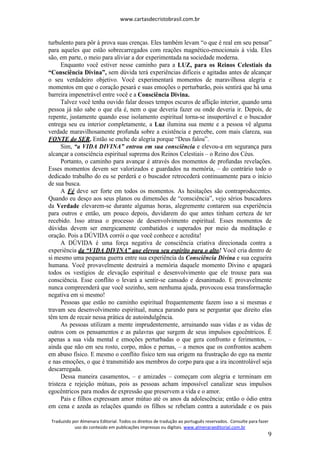 www.cartasdecristobrasil.com.br
Traduzido por Almenara Editorial. Todos os direitos de tradução ao português reservados. Consulte para fazer
uso do conteúdo em publicações impressas ou digitais. www.almenaraeditorial.com.br
9
turbulento para pôr à prova suas crenças. Eles também levam “o que é real em seu pensar”
para aqueles que estão sobrecarregados com reações magnético-emocionais à vida. Eles
são, em parte, o meio para aliviar a dor experimentada na sociedade moderna.
Enquanto você estiver nesse caminho para a LUZ, para os Reinos Celestiais da
“Consciência Divina”, sem dúvida terá experiências difíceis e agitadas antes de alcançar
o seu verdadeiro objetivo. Você experimentará momentos de maravilhosa alegria e
momentos em que o coração pesará e suas emoções o perturbarão, pois sentirá que há uma
barreira impenetrável entre você e a Consciência Divina.
Talvez você tenha ouvido falar desses tempos escuros de aflição interior, quando uma
pessoa já não sabe o que ela é, nem o que deveria fazer ou onde deveria ir. Depois, de
repente, justamente quando esse isolamento espiritual torna-se insuportável e o buscador
entrega seu eu interior completamente, a Luz ilumina sua mente e a pessoa vê alguma
verdade maravilhosamente profunda sobre a existência e percebe, com mais clareza, sua
FONTE do SER. Então se enche de alegria porque “Deus falou”.
Sim, “a VIDA DIVINA” entrou em sua consciência e elevou-a em segurança para
alcançar a consciência espiritual suprema dos Reinos Celestiais – o Reino dos Céus.
Portanto, o caminho para avançar é através dos momentos de profundas revelações.
Esses momentos devem ser valorizados e guardados na memória, – do contrário todo o
dedicado trabalho do eu se perderá e o buscador retrocederá continuamente para o início
de sua busca.
A Fé deve ser forte em todos os momentos. As hesitações são contraproducentes.
Quando eu desço aos seus planos ou dimensões de “consciência”, vejo sérios buscadores
da Verdade elevarem-se durante algumas horas, alegremente contarem sua experiência
para outros e então, um pouco depois, duvidarem do que antes tinham certeza de ter
recebido. Isso atrasa o processo de desenvolvimento espiritual. Esses momentos de
dúvidas devem ser energicamente combatidos e superados por meio da meditação e
oração. Pois a DÚVIDA corrói o que você conhece e acredita!
A DÚVIDA é uma força negativa de consciência criativa direcionada contra a
experiência da “VIDA DIVINA” que elevou seu espírito para o alto! Você cria dentro de
si mesmo uma pequena guerra entre sua experiência da Consciência Divina e sua cegueira
humana. Você provavelmente destruirá a memória daquele momento Divino e apagará
todos os vestígios de elevação espiritual e desenvolvimento que ele trouxe para sua
consciência. Esse conflito o levará a sentir-se cansado e desanimado. E provavelmente
nunca compreenderá que você sozinho, sem nenhuma ajuda, provocou essa transformação
negativa em si mesmo!
Pessoas que estão no caminho espiritual frequentemente fazem isso a si mesmas e
travam seu desenvolvimento espiritual, nunca parando para se perguntar que direito elas
têm tem de recair nessa prática de autoindulgência.
As pessoas utilizam a mente imprudentemente, arruinando suas vidas e as vidas de
outros com os pensamentos e as palavras que surgem de seus impulsos egocêntricos. É
apenas a sua vida mental e emoções perturbadas o que gera confronto e ferimentos, –
ainda que não em seu rosto, corpo, mãos e pernas, – a menos que os confrontos acabem
em abuso físico. E mesmo o conflito físico tem sua origem na frustração do ego na mente
e nas emoções, o que é transmitido aos membros do corpo para que a ira incontrolável seja
descarregada.
Dessa maneira casamentos, – e amizades – começam com alegria e terminam em
tristeza e rejeição mútuas, pois as pessoas acham impossível canalizar seus impulsos
egocêntricos para modos de expressão que preservem a vida e o amor.
Pais e filhos expressam amor mútuo até os anos da adolescência; então o ódio entra
em cena e azeda as relações quando os filhos se rebelam contra a autoridade e os pais
 