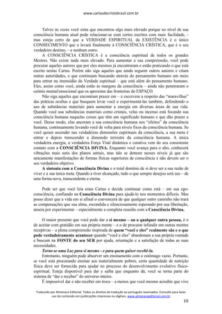 www.cartasdecristobrasil.com.br
Traduzido por Almenara Editorial. Todos os direitos de tradução ao português reservados. Consulte para fazer
uso do conteúdo em publicações impressas ou digitais. www.almenaraeditorial.com.br
10
Talvez às vezes você sinta que encontrou algo mais elevado porque no nível de sua
consciência humana atual pode relacionar-se com certos escritos com mais facilidade, -
mas esteja certo de que a VERDADE ESPIRITUAL da EXISTÊNCIA é o único
CONHECIMENTO que o levará finalmente à CONSCIÊNCIA CRÍSTICA, que é o seu
verdadeiro destino, – e nenhum outro.
A CONSCIÊNCIA CRÍSTICA é a consciência espiritual de todos os grandes
Mestres. Não existe nada mais elevado. Para aumentar a sua compreensão, você pode
procurar aqueles autores que por eles mesmos já encontraram e estão praticando o que está
escrito nestas Cartas. Porém não siga aqueles que ainda seguem outros autores e citam
outras autoridades, e que continuam buscando através do pensamento humano um meio
para entrar na imensidão da Verdade espiritual – que está além do pensamento humano.
Eles, assim como você, ainda estão às margens da consciência – ainda não penetraram o
ozônio mental/emocional que os aproxime das fronteiras do ESPAÇO.
Não siga aqueles que encontram prazer em – e escrevem a respeito das “maravilhas”
das práticas ocultas e que busquem levar você a experimentá-las também, defendendo o
uso de substâncias materiais para aumentar a energia em diversas áreas de sua vida.
Quando você usa substâncias materiais como cristais, velas ou incenso está focando sua
consciência humana naquelas coisas que têm um significado humano e que dão prazer a
você. Desse modo, elas ancoram a sua consciência humana nos “efeitos” da consciência
humana, continuamente levando você de volta para níveis fixos da consciência humana. Se
você quiser ascender nas verdadeiras dimensões espirituais da consciência, a sua meta é
entrar e depois transcender a dimensão terrestre da consciência humana. A única
verdadeira energia, a verdadeira Força Vital dinâmica e curativa vem do seu consistente
contato com a CONSCIÊNCIA DIVINA. Enquanto você avança para o alto, conhecerá
vibrações mais sutis dos planos astrais, mas não se demore nesses níveis já que são
unicamente manifestações de formas físicas superiores de consciência e não devem ser o
seu verdadeiro objetivo.
A sintonia com a Consciência Divina e o total domínio de si deve ser a sua razão de
viver e a sua única meta. Quando a tiver alcançado, tudo o que sempre desejou será seu – de
uma forma nova, transcendente e eterna.
Pode ser que você leia estas Cartas e decida continuar como está – em sua ego-
consciência, confiando na Consciência Divina para ajudá-lo nos momentos difíceis. Mas
posso dizer que a vida em si afinal o convencerá de que qualquer outro caminho não trará
as compensações que sua alma, escondida e silenciosamente esperando por sua libertação,
anseia por experimentar – especialmente a completa reunião com a Consciência Divina.
O maior presente que você pode dar a si mesmo – ou a qualquer outra pessoa, é o
de aceitar com gratidão em sua própria mente – e o de procurar infundir em outras mentes
receptivas – a plena compreensão inspirada de quem “você e eles” realmente são e o que
pode verdadeiramente acontecer quando “você e eles” abandonam a sua própria vontade
e buscam na FONTE do seu SER por ajuda, orientação e a satisfação de todas as suas
necessidades.
Torne-se uma Luz para si mesmo - e para quem quiser recebê-la.
Entretanto, ninguém pode absorver um ensinamento com o estômago vazio. Portanto,
se você está procurando ensinar aos materialmente pobres, certa quantidade de nutrição
física deve ser fornecida para ajudar no processo do desenvolvimento evolutivo físico-
espiritual. Esteja disponível para dar e saiba que enquanto dá, você se torna parte do
sistema de “dar e receber” do universo inteiro.
É impossível dar e não receber em troca – a menos que você mesmo acredite que vive
 
