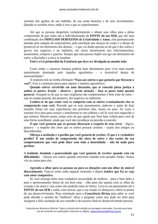 www.cartasdecristobrasil.com.br
Traduzido por Almenara Editorial. Todos os direitos de tradução ao português reservados. Consulte para fazer
uso do conteúdo em publicações impressas ou digitais. www.almenaraeditorial.com.br
11
somente dos ganhos de seu trabalho, de sua conta bancária e de seus investimentos.
Quando se acredita nisso, então é isso o que se experimentará.
Até que as pessoas despertem verdadeiramente e abram seus olhos para a plena
compreensão de que todos são a individualização da FONTE do seu SER, que são uma
combinação dos IMPULSOS PERFEITOS de Criatividade e Amor, elas permanecerão
atraídas pela sedução do materialismo, pela satisfação dos desejos do corpo e o desejo de
promover-se em detrimento dos demais, – o que vai desde apossar-se do que é dos outros e
greves nos negócios e na indústria, até sérias desarmonias nos relacionamentos,
assassinatos, estupros e guerras. Sempre que uma pessoa impõe seu ego em detrimento do
outro, a discórdia e a raiva se instalam.
Está é a Lei primordial da Existência que deve ser divulgada no mundo todo.
Como então, a natureza humana poderia lutar diariamente para viver num mundo
naturalmente dominado pelo impulso egocêntrico – o irresistível desejo de
autossatisfação?
A resposta está na minha afirmação “Faça aos outros o que gostaria que fizessem a
você”. Esse é o primeiro passo para superar o impulso egocêntrico.
Quando estiver envolvido em uma discussão, que se conceda plena justiça a
ambas as partes. Escute – absorva – preste atenção – faça as pazes tanto quanto
possível. Assegure-se de que as suas exigências não comprometam o bem estar do outro –
seja no campo pessoal, dos prazeres, dos negócios ou indústrias.
Lembre-se de que como você se comporta com os outros eventualmente eles se
comportarão com você. Recorde que os seus pensamentos, palavras e ações de hoje
tomarão forma em suas experiências nos próximos dias, meses ou anos. Às vezes a
semente leva anos para crescer e transformar-se em colheita e até lá você terá esquecido o
que semeou. Mesmo assim, esteja certo de que aquilo que fizer hoje voltará para você de
uma forma semelhante, ainda que você não reconheça ou perceba a conexão.
O que você gostaria que as pessoas dissessem a respeito de seus erros – diga-o,
pense-o – a respeito dos erros que os outros possam cometer – sejam eles amigos ou
desconhecidos.
Ofereça a aceitação e o perdão que você gostaria de receber. O que é o verdadeiro
perdão? É um estado de compreensão tão clara do outro e das razões do seu
comportamento que você pode dizer com toda a honestidade – não há nada para
perdoar.
A lealdade, bondade e generosidade que você gostaria de receber quando está em
dificuldades – ofereça aos outros quando estiverem lutando com pesados fardos. Nunca
vire as costas para eles.
Aprenda a olhar para as pessoas ou para as situações com um olhar de amável
discernimento. Veja-os como estão naquele momento e depois lembre que Eu os vejo
com amor compassivo.
Se você enxerga neles uma verdadeira necessidade de melhora – para o bem deles e
para o aprimoramento futuro do seu bem estar – olhe para eles apenas com os olhos do
coração e do amor e veja como eles poderão estar no futuro. Leve-os em pensamento até a
FONTE do seu SER e saiba, com certeza, que a sua oração os abençoou e abriu as portas
do seu desenvolvimento. Peça orientação para a Consciência Divina para saber se você
pode abordar o assunto da “melhoria” deles e pergunte como isso pode ser feito para
assegurar a feliz aceitação de seu conselho e do sucesso final no desenvolvimento pessoal.
 