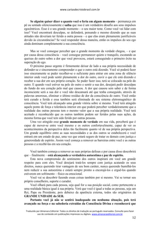 www.cartasdecristobrasil.com.br
Traduzido por Almenara Editorial. Todos os direitos de tradução ao português reservados. Consulte para fazer
uso do conteúdo em publicações impressas ou digitais. www.almenaraeditorial.com.br
12
Se alguém quiser dizer o quanto você o feriu em algum momento – permaneça em
pé ou sentado silenciosamente e saiba que isso é um verdadeiro desafio aos seus impulsos
egocêntricos. Esse é o seu grande momento – o seu maior teste. Como você vai lidar com
isso? Você encontrará desculpas, se defenderá, pensando e mesmo dizendo que as suas
atitudes não deveriam ter ferido a outra pessoa – e que elas eram plenamente justificáveis
devido às circunstâncias? Se você responder dessa maneira, então os impulsos do seu ego
ainda dominam completamente a sua consciência.
Mas se você consegue perceber que o grande momento da verdade chegou, – e que
por causa dessa consciência – você consegue permanecer quieto e tranquilo, escutando as
queixas do outro sobre a dor que você provocou, estará conseguindo o primeiro êxito na
superação do ego.
O próximo passo urgente é firmemente deixar de lado a sua própria necessidade de
defender-se e sinceramente compreender o que o outro está dizendo. Você só poderá fazer
isso sinceramente se puder recolher-se o suficiente para entrar em uma zona de silêncio
interior onde você pode sentir plenamente a dor do outro, ouvir o que ele está dizendo e
receber a sua dor em seu próprio coração. Se puder fazer isso, terá se colocado na pele do
outro. E quando você estiver na pele do outro e sentir a sua dor, desejará pedir desculpas
do fundo do seu coração pelo mal que causou. A dor que causou sem saber e de forma
inconsciente será a sua dor e você não descansará até que tenha conseguido, através de
palavras amorosas, eliminar o último resíduo de dor da consciência do outro. Você então
terá curado a ferida e essa também será eliminada do seu sistema eletromagnético de
consciência. Você terá alcançado uma grande vitória sobre si mesmo. Você terá atingido
aquele ponto de força e tolerância interior em que poderá perceber verdadeiramente que a
realidade das outras pessoas tem o mesmo valor que a sua própria realidade. Você terá
aceitado e reconhecido que os outros também podem ser feridos pelas suas ações, da
mesma forma que você tem sido ferido por outras pessoas.
Uma vez atingido esse grande momento de verdade em sua vida, perceberá que é
capaz de mover-se entre você mesmo e os outros confortavelmente, capaz de ver os
acontecimentos da perspectiva deles tão facilmente quanto vê de sua própria perspectiva.
Um grande equilíbrio entre as suas necessidades e as dos outros se estabelecerá e você
entrará em um estado de paz, uma vez que estará seguro de tratar os demais com justiça e
generosidade de espírito. Assim você começa a remover as barreiras entre você e as outras
pessoas e a recebê-las em seu coração.
Você também começa a remover as suas próprias defesas e por causa disso descobrirá
que – finalmente – está alcançando a verdadeira autoestima e paz de espírito.
Esta nova compreensão do sentimento dos outros inspirará em você um grande
respeito para com eles. Você desejará tratá-los sempre com justiça acatando os seus
direitos, nunca querendo tirar vantagem de seu bom caráter, nunca querendo humilhá-los
nem reduzir a sua autoestima e estará sempre pronto a encorajá-los e erguê-los quando
estiverem em sofrimento – físico ou emocional.
Você vai se descobrir fazendo essas coisas também por si mesmo. Vai se tornar seu
próprio conselheiro, suporte e curador.
Você olhará para cada pessoa, seja qual for a sua posição social, como pertencente a
uma realidade básica igual à sua própria. Verá que você é igual a todas as pessoas, seja um
Rei, Papa ou Presidente, pois debaixo da aparência externa, todos são originários da
GRANDE UNIDADE do SER.
Portanto você já não se sentirá inadequado em nenhuma situação, pois terá
avançado na força e na sabedoria extraídas da Consciência Divina e reconhecerá que
 