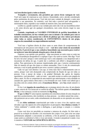 www.cartasdecristobrasil.com.br
Traduzido por Almenara Editorial. Todos os direitos de tradução ao português reservados. Consulte para fazer
uso do conteúdo em publicações impressas ou digitais. www.almenaraeditorial.com.br
13
você tem direitos iguais a todos os demais.
Tranquila e serenamente, não permitirá que outros tirem vantagem de você.
Você será capaz de expressar-se com clareza e honestidade, com a devida consideração
pelos sentimentos da outra pessoa. Você não terá mais vontade de denegrir o outro nem
reduzir a sua autoestima. Ao contrário, você fará todo o possível para salvaguardar o
autorrespeito deles, expondo a sua verdade de maneira clara, mas amorosamente.
Lembre-se, quando exprimir a sua verdade para outro não é de sua incumbência dizer
a ele como deveria agir em qualquer circunstância, nem como deveria reagir às suas
palavras.
Contudo, respeitando os VALORES UNIVERSAIS de perfeita honestidade, de
trabalho consciencioso, de boa vontade para com os demais e de cuidado para com os
menos favorecidos, uma pessoa tem o direito de pleitear que estes valores prevaleçam
sobre todas as outras considerações de CONVENIÊNCIA dentro de um grupo,
empresa da comunidade ou empreendimento nacional.
Você tem o legítimo direito de dizer como se sente diante do comportamento de
menosprezo de uma pessoa com relação a você – você deve estar ciente da necessidade
de fazê-lo. É provável que a sua cuidadosa honestidade seja necessária para resolver
ou esclarecer uma determinada situação para o bem de todos.
Expresse a sua opinião com gentileza – diga suavemente ao outro como se sente nas
atuais circunstâncias desagradáveis e explique o que o fez sentir-se assim. Não diga “Você
fez tal e tal coisa” porque o outro sentirá que você o está culpando e isso despertará nele o
mecanismo de defesa do ego. A partir daí o confronto será difícil e desagradável para
ambos. Para aproximar-se de pessoas impulsionadas pelo ego, é preciso continuamente
falar de maneira tal que elas nunca se sintam ameaçadas. Essa é a arte da comunicação
amorosa e você só pode aprendê-la por erros e acertos e prática constante!
Cada vez que você domina o seu ego, se torna mais fácil o relacionamento com os
outros, porque você está alcançando uma compreensão da função do ego em todas as
pessoas. Com o passar do tempo e da gradual libertação das garras do impulso
egocêntrico, você perceberá – cada vez mais – que pode escutar os outros com empatia de
alma e amor. Se eles se comportam de uma maneira que anteriormente o teria ofendido ou
causado dor, agora notará o bem estar e o riso brotando em você. Então você saberá que a
sua alma está em contato direto com a Consciência Divina – pois Seu estado natural é o
do riso.
O riso é um impulso da consciência que se propaga através dos céus, de um planeta
a outro, através da Via Láctea até os confins do infinito. Tão infinito quanto a Consciência
Divina, o riso começou a existir no momento do Big Bang.
O que é o Riso? É uma resposta espontânea da consciência diante de uma situação na
qual dois acontecimentos, dois incidentes ou duas pessoas – na ordem natural das coisas –
não pertencem um ao outro, estão estranhamente em desacordo ou em oposição um contra
o outro.
É um efeito ondulante experienciado por todos os seres vivos das espécies mais
elevadas e que são capazes de certos julgamentos ou percepções. Isso elimina a tensão. O
“efeito ondulante” é sentido sobre o diafragma, o qual protege o coração e o sistema
nervoso.
Como você deve ter percebido ao examinar a natureza da criação, foi feito todo o
possível na evolução do desenho e do crescimento dos corpos vivos, para criar um corpo
perfeitamente adaptado e conveniente ao ambiente, a fim de permitir ao ocupante desse
corpo sentir-se confortável e feliz e viver sem tensão. A tensão é prejudicial à saúde e isso
é contrário à VONTADE da CONSCIÊNCIA DIVINA.
 