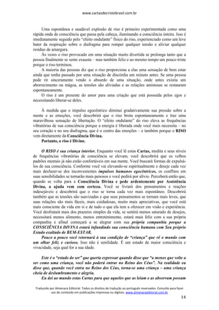 www.cartasdecristobrasil.com.br
Traduzido por Almenara Editorial. Todos os direitos de tradução ao português reservados. Consulte para fazer
uso do conteúdo em publicações impressas ou digitais. www.almenaraeditorial.com.br
14
Uma espontânea e saudável explosão de riso é primeiro experimentada como uma
rápida onda de consciência que passa pela cabeça, iluminando a consciência inteira. Isso é
imediatamente seguido pelo “efeito ondulante” físico do riso, experienciado como um leve
bater da respiração sobre o diafragma para romper qualquer tensão e aliviar qualquer
resíduo de amargura.
Às vezes o riso provocado em uma situação muito divertida se prolonga tanto que a
pessoa finalmente se sente exausta – mas também feliz e ao mesmo tempo um pouco triste
porque o riso terminou.
A maioria das pessoas diz que o riso proporciona a elas uma sensação de bem estar
ainda que tenha passado por uma situação de discórdia um minuto antes. Se uma pessoa
pode rir sinceramente vendo o absurdo de uma situação, onde antes existia um
aborrecimento ou mágoa, as tensões são aliviadas e as relações amistosas se restauram
espontaneamente.
O riso é um presente do amor para uma criação que está possuída pelos egos e
necessitando liberar-se deles.
À medida que o impulso egocêntrico diminui gradativamente sua pressão sobre a
mente e as emoções, você descobrirá que o riso brota espontaneamente e traz uma
maravilhosa sensação de libertação. O “efeito ondulante” do riso eleva as frequências
vibratórias de sua consciência porque a energia é liberada onde você mais necessita – no
seu coração e no seu diafragma, que é o centro das emoções – e também porque o RISO
vem diretamente da Consciência Divina.
Portanto, o riso é Divino.
O RISO é sua criança interior. Enquanto você lê estas Cartas, medita e seus níveis
de frequências vibratórias de consciência se elevam, você descobrirá que os velhos
padrões mentais já não estão confortáveis em sua mente. Você buscará formas de expulsá-
los de sua consciência. Conforme você vai elevando-se espiritualmente e deseje cada vez
mais desfazer-se dos inconvenientes impulsos humanos egocêntricos, os conflitos em
suas sensibilidades se tornarão mais penosos e você pedirá por alívio. Perceberá então que,
quando se volta para a Consciência Divina e pede ardentemente por Assistência
Divina, a ajuda vem com certeza. Você se livrará dos pensamentos e reações
indesejáveis e descobrirá que o riso se torna cada vez mais espontâneo. Descobrirá
também que as tensões são suavizadas e que seus pensamentos se tornam mais leves, que
suas relações são mais fáceis, mais cuidadosas, muito mais apreciativas, que você está
mais consciente da vida em si e de tudo o que ela tem a oferecer em visão e experiência.
Você desfrutará mais dos prazeres simples da vida, se sentirá menos saturado de desejos,
necessitará menos alimento, menos entretenimento, estará mais feliz com a sua própria
companhia e afinal começará a se alegrar com sua própria companhia porque a
CONSCIÊNCIA DIVINA estará infundindo sua consciência humana com Seu próprio
Estado exaltado de BEM-ESTAR.
Pouco a pouco você retornará à sua condição de “criança” que vê o mundo com
um olhar feliz e curioso. Isso não é senilidade. É um estado de maior consciência e
vivacidade, seja qual for a sua idade.
Este é o “estado do ser” que queria expressar quando disse que “a menos que volte a
ser como uma criança, você não poderá entrar no Reino dos Céus”. Na realidade eu
disse que, quando você entra no Reino dos Céus, torna-se uma criança – uma criança
cheia de deslumbramento e alegria.
Eu dei ao mundo estas Cartas para que aqueles que as leiam e as absorvam possam
 