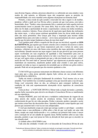 www.cartasdecristobrasil.com.br
Traduzido por Almenara Editorial. Todos os direitos de tradução ao português reservados. Consulte para fazer
uso do conteúdo em publicações impressas ou digitais. www.almenaraeditorial.com.br
16
suas diversas línguas, culturas, processos educativos e a submissão aos seus estados e seus
modos de vida naturais, as diferentes raças não ocupariam agora as posições de
responsabilidade e de status mundial como algumas alcançaram no momento atual.
Portanto, o único modo de ação curador e renovador da vida a seguir é o de meditar,
ponderar, refletir e pedir por Luz Divina sobre o assunto até que você possa, com toda a
honestidade, dizer: “Senhor, estou sinceramente feliz e contente por todos aqueles terríveis
acontecimentos terem se passado. Por causa deles, hoje eu estou onde estou. Por causa
deles me foi dada a oportunidade de testar e experimentar o alcance da minha resistência,
intelecto, emoções e talentos. Posso colocar-me de igual para igual diante das realizações
das outras raças, - e talvez possa continuar aprendendo como me elevar ainda mais para
além dos meus primórdios. Dou Graças pela força e inspiração para mostrar minha
igualdade básica para com todos os demais – envio meus pensamentos de amor e gratidão
àqueles que há tanto tempo fundaram as bases do meu bem atual”.
Você também pode refletir a respeito do fato de que era inevitável, segundo as LEIS
da EXISTÊNCIA, que aqueles que tiveram conexão com o comércio de escravos e outros
acontecimentos trágicos ou que foram responsáveis pela dor e tortura de outros seres
humanos, voltariam em uma vida futura como membros das raças oprimidas e sofreriam
terrivelmente. Quando nascem nas raças negras é mais do que provável que essas pessoas
sejam vociferantes em suas exigências de igualdade e trato humanitário para com as
pessoas negras. Tais pessoas podem inclusive ter sido o seu bisavô ou o seu pai - e pode
ser que você agora esteja se perguntando por que a vida tem tratado essas “pobres almas”
assim tão mal. Por outro lado as “pessoas brancas” que algemavam as pessoas negras e as
mantinham em masmorras, atualmente podem ainda estar criando o caos para outros,
ocupando em todas as raças os segmentos da sociedade que se rebelam aos gritos contra o
passado. Pode até ser um passado que eles mesmos ajudaram a criar.
É UM FATO que as pessoas reencarnam em diferentes classes sociais e em diferentes
raças para que a alma possa aprender alguma lição valiosa em sua jornada rumo à
CONSCIÊNCIA CRÍSTICA.
Tenha em mente o princípio fundamental da existência. Você mesmo cria os seus
amanhãs. Você também traz à existência qualquer coisa que necessite para a sua elevação.
Esteja você consciente disso ou não, ao esforçar-se para conseguir melhorar suas
condições de vida está espontaneamente alcançando níveis superiores de consciência
espiritual.
Como já disse – a VONTADE DIVINA é liberar toda a criação da tensão e, portanto,
aquelas lições necessárias para elevá-lo em direção à Consciência Divina se manifestarão
em sua experiência.
Portanto PERDOE, pois você não tem o verdadeiro conhecimento da viagem da sua
alma através dos muitos séculos de existência terrena. Você não tem nenhum
conhecimento do que fez em vidas passadas. Perdoe o presente, perdoe o passado e aceite
que muitas coisas boas são decorrentes disso. Aprenda a abençoar e amar àqueles que você
pensou que causaram mal a você ou aos seus antepassados.
E você que atualmente ocupa um corpo que carrega o poder e o privilégio – considere
as outras raças e seus problemas e reflita sobre o fato de que você pode, em uma vida
futura, ocupar um corpo desfavorecido e vir a conhecer em primeira mão como é nascer
com a sensação de ser um cidadão de segunda classe. Reflita também sobre as suas vidas
passadas, pondere o que você possa ter feito ou deixado de fazer para que se encontre na
sua situação atual.
A verdade sobre o RACISMO é esta:
Cada uma das entidades vivendo sob o sol descende da Consciência Divina de uma
 