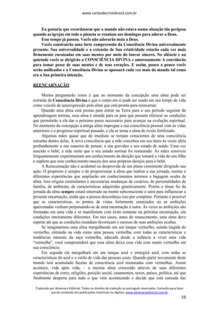 www.cartasdecristobrasil.com.br
Traduzido por Almenara Editorial. Todos os direitos de tradução ao português reservados. Consulte para fazer
uso do conteúdo em publicações impressas ou digitais. www.almenaraeditorial.com.br
18
Eu gostaria que recordassem que o mundo não estava numa situação tão perigosa
quando as igrejas em todo o planeta se reuniam aos domingos para adorar a Deus.
Esse tempo já passou. Vocês não adorarão mais a Deus.
Vocês construirão uma forte compreensão da Consciência Divina universalmente
presente. Sua universalidade e a extensão de Sua criatividade estarão cada vez mais
firmemente enraizadas em suas mentes por meio do louvor sincero. No silêncio e na
quietude vocês se dirigirão a CONSCIÊNCIA DIVINA e amorosamente A convidarão
para tomar posse de suas mentes e de seus corações. E assim, pouco a pouco vocês
serão unificados e a Consciência Divina se apossará cada vez mais do mundo tal como
era a Sua primeira intenção.
REENCARNAÇÃO
Muitos perguntarão como é que no momento da concepção uma alma pode ser
extraída da Consciência Divina e que o corpo em si pode ser usado em seu tempo de vida
como veículo de autoexpressão pela alma que está pronta para reencarnar.
Quando uma alma está pronta para entrar na Terra para o seu período seguinte de
aprendizagem terrena, essa alma é atraída para os pais que possam oferecer as condições
que permitirão a ela dar o próximo passo necessário para avançar na evolução espiritual.
No momento da concepção a antiga alma impregna a sua consciência pessoal com as vidas
anteriores e o progresso espiritual passado, e ela se torna a alma do óvulo fertilizado.
Algumas mães quase que de imediato se tornam conscientes de uma consciência
estranha dentro delas. A nova consciência que a mãe concebeu em seu útero às vezes afeta
profundamente a sua maneira de pensar, a sua gravidez e seu estado de saúde. Uma vez
nascido o bebê, a mãe sente que o seu estado normal foi restaurado. As mães sensíveis
frequentemente experimentam um conhecimento da direção que tomará a vida do seu filho
e supõem que esse conhecimento nasceu dos seus próprios desejos para o bebê.
A Reencarnação não é acidental ou desprovida de um plano consistente dirigindo sua
ação. O propósito é sempre o de proporcionar à alma que realiza a sua jornada, muitas e
diferentes experiências que ampliarão em conhecimentos terrenos a bagagem oculta da
alma. Isso origina estimulantes e necessárias mudanças de cenários, de personalidades de
família, de ambiente, de características adquiridas geneticamente. Porém o tênue fio da
jornada da alma sempre estará enterrado na mente subconsciente e sairá para influenciar a
presente encarnação, ainda que a pessoa desconheça isso por completo. Portanto é possível
que as características, os pontos de vistas fortemente enraizados ou as ambições
apaixonadas venham perpetuando-se de uma encarnação à outra. Às vezes as ambições são
formadas em uma vida e se manifestam com êxito somente na próxima encarnação, em
condições inteiramente diferentes. Em tais casos, antes do renascimento, uma alma deve
esperar até que as condições mundiais favoreçam o sucesso de suas ambições ocultas.
Se imaginarmos uma alma mergulhando em um tanque vermelho, saindo tingida de
vermelho, entrando na vida como uma pessoa vermelha, com todas as características e
tendências naturais da raça vermelha, educada desde a infância a viver uma vida
“vermelha”, você compreenderá que essa alma deixa essa vida com muito vermelho em
sua consciência.
Em seguida ela mergulhará em um tanque azul e emergirá azul, com todas as
características do azul e o estilo de vida das pessoas azuis. Quando partir novamente deste
mundo terá acumulado facetas de consciência azul misturadas com vermelhas. Assim
acontece, vida após vida, – a mesma alma crescendo através de suas diferentes
experiências de cores, religiões, posição social, casamentos, sexos, países, política, até que
finalmente desperta para tudo o que vem acontecendo e decide que está cansada das
 