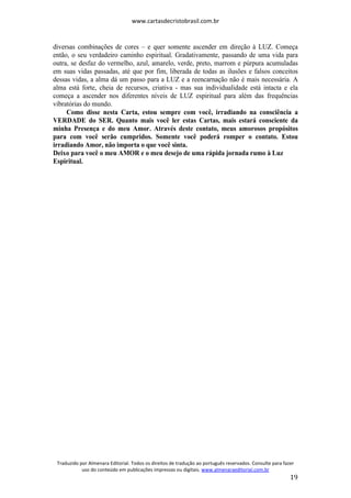www.cartasdecristobrasil.com.br
Traduzido por Almenara Editorial. Todos os direitos de tradução ao português reservados. Consulte para fazer
uso do conteúdo em publicações impressas ou digitais. www.almenaraeditorial.com.br
19
diversas combinações de cores – e quer somente ascender em direção à LUZ. Começa
então, o seu verdadeiro caminho espiritual. Gradativamente, passando de uma vida para
outra, se desfaz do vermelho, azul, amarelo, verde, preto, marrom e púrpura acumuladas
em suas vidas passadas, até que por fim, liberada de todas as ilusões e falsos conceitos
dessas vidas, a alma dá um passo para a LUZ e a reencarnação não é mais necessária. A
alma está forte, cheia de recursos, criativa - mas sua individualidade está intacta e ela
começa a ascender nos diferentes níveis de LUZ espiritual para além das frequências
vibratórias do mundo.
Como disse nesta Carta, estou sempre com você, irradiando na consciência a
VERDADE do SER. Quanto mais você ler estas Cartas, mais estará consciente da
minha Presença e do meu Amor. Através deste contato, meus amorosos propósitos
para com você serão cumpridos. Somente você poderá romper o contato. Estou
irradiando Amor, não importa o que você sinta.
Deixo para você o meu AMOR e o meu desejo de uma rápida jornada rumo à Luz
Espiritual.
 