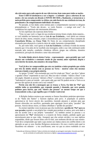 www.cartasdecristobrasil.com.br
Traduzido por Almenara Editorial. Todos os direitos de tradução ao português reservados. Consulte para fazer
uso do conteúdo em publicações impressas ou digitais. www.almenaraeditorial.com.br
2
são relevantes para cada aspecto de sua vida terrena, bem como para todas as nações.
Estas CARTAS destinam-se a ser o ímpeto - o estímulo - para a abertura de sua
mente e de seu coração em direção à FONTE DO SER e, finalmente, a tornarem-se o
meio perfeito para compreender os efeitos, em cada faceta de sua existência terrena, do
pensamento e do comportamento individual e de massa.
No passado, as leis dadas como normas para o comportamento nacional se dirigiam
principalmente a: “Vocês não devem... se vocês fizerem - o castigo será esse”. As
verdadeiras leis espirituais são inteiramente diferentes.
As leis espirituais são expressas desta forma:
“Uma vez que você e o lugar de sua existência terrena foram criados desta maneira...
se você trabalha em harmonia com as Leis de sua Existência... você abrirá seu sistema
inteiro de alma, mente, emoções, corpo e circunstâncias pessoais para o fluxo constante da
Consciência Divina, sua Força Vital. Os frutos do seu comportamento disciplinado
retornarão para abençoá-lo e torná-lo cheio de saúde, harmonia e prosperidade.
Se, por outro lado, você ignora as Leis da Existência e continua vivendo da mesma
maneira que vivia antes de ter recebido esta mensagem, então a sua vida continuará sendo
marcada pelo tumulto, condições climáticas difíceis, pragas nas colheitas, desastres
econômicos, privação de alimentos e uma vida estressante”.
Eu tenho falado através destas Cartas – expressamente – para permitir que você
alcance um verdadeiro e constante estado de paz mental, amor espiritual, alegria e
cura interior da mente, das emoções e do corpo físico.
Você já deve ter compreendido que este era também o único propósito que existia
por trás da minha missão com as pessoas na Terra – mostrar como elas mesmas
estavam criando a sua própria miséria.
As igrejas “Cristãs” vêm ensinando que você foi criado por “Deus”, que deve “adorar
e agradar a Deus” respeitando as suas Leis. Mas isso não é verdade. “Adorar a Deus” é um
rito pagão. Quando as pessoas “adoram a Deus” o colocam em separado e acima delas –
“inalcançável e para ser temido – pois quem sabe que mal Ele poderá enviar a Terra se as
pessoas não agirem de acordo com a sua vontade”!
Porém essa não foi a mensagem que eu trouxe a Terra. Eu falei do “Pai” que
satisfaz todas as necessidades, que responde quando é chamado, que cura quando
pedimos para fazê-lo, que está “dentro das pessoas” ao mesmo tempo em que é
transcendente a elas, o que significa que o Criador é universal.
A Religião Judaica ensinava que somente os Sumos Sacerdotes poderiam aproximar-
se do “Santo dos Santos” e fazerem súplicas pelo povo. A população só poderia
aproximar-se de Jeová através dos sacerdotes, trazendo pássaros e animais para que
fossem oferecidos em sacrifício, queimados para apaziguar Jeová pelos “pecados” das
pessoas. Através desses meios, os Judeus obtinham o “perdão dos pecados”.
Eu ensinei repetidas vezes às pessoas que elas receberiam o perdão do “Pai” para os
seus pecados segundo a sua própria boa vontade para perdoar os outros, pois seria dado a
elas de acordo com a sua própria “semeadura”. Eu também ensinei as pessoas a se
aproximarem do “Pai” diretamente e a rezarem de forma simples, pedindo aquilo que
necessitassem para as suas vidas. Assegurei que elas seriam ouvidas e as suas súplicas
respondidas, desde que fossem feitas com fé total, sem nenhuma dúvida em suas mentes.
Você deve compreender que tudo o que ensinei aos Judeus estava em conflito direto e em
oposição ao que os seus Anciãos Religiosos ensinavam e foi esse o motivo pelo qual os
Sacerdotes me odiaram – e me crucificaram, uma vez que eu estava roubando os seus
 