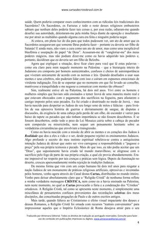 www.cartasdecristobrasil.com.br
Traduzido por Almenara Editorial. Todos os direitos de tradução ao português reservados. Consulte para fazer
uso do conteúdo em publicações impressas ou digitais. www.almenaraeditorial.com.br
4
saúde. Quem poderia comparar esses conhecimentos com as ridículas leis tradicionais dos
Sacerdotes? Os Sacerdotes, os Fariseus e todo o resto desses religiosos embusteiros
sabiam que nenhum deles poderia fazer tais coisas e, por essa razão, odiaram-me quando
desafiei sua autoridade, detestaram-me pela minha força diante da oposição e insultaram-
me por atrair as multidões quando alguma cura era feita e ninguém poderia negar.
Aí estava, em plena luz do dia para que todos pudessem ver, um ato de amor que os
Sacerdotes asseguravam que somente Deus poderia fazer – portanto eu deveria ser filho de
Satanás! E ainda mais, não viam a cura como um ato de amor, mas como uma inexplicável
blasfêmia e usurpação do papel “de Deus”. Acusaram-me de “vangloriar-me” dos meus
poderes mágicos, mas não podiam dizer-me como eu havia adquirido tais poderes e,
portanto, decidiram que eu deveria ser um filho de Belzebu.
Agora que expliquei a situação, deve ficar claro para você que lê estas palavras –
como era claro para mim naquele momento na Palestina – que a hierarquia inteira do
Judaísmo era composta por homens autocentrados, confusos e cheios de autoimportância
que viveram unicamente de acordo com as normas e leis. Quando desafiados a usar suas
mentes e seus cérebros, não puderam lidar com isso e caíram em espasmos emocionais de
virulenta indignação. Era de se espantar que no momento em que fui levado ao conselho,
mantivesse a tranquilidade e me negasse a comunicar com mentes tão obtusas?
Sim, realmente estive ali na Palestina, há dois mil anos. Vivi entre os homens e
mulheres simples que haviam sido ensinados a temer Jeová de uma maneira muito real e
que estavam obcecados com o pagamento dos sacrifícios na fogueira, para afastarem o
castigo imposto pelos seus pecados. Eu fui criado e doutrinado no medo de Jeová, – mas
havia nascido para despertar os Judeus do seu longo sono de mitos e falácias – para livrá-
los de sua opressiva história de guerras e derramamento de sangue, de disputas e
discussões, da exigência de uma cabeça pela perda de um olho, do esconder e varrer para
baixo do tapete os pecados que não tinham importância se não fossem descobertos. E se
fossem descobertos, então todo o peso da Lei Mosaica cairia sobre a cabeça do pecador
sem compaixão ou misericórdia, nem sequer um pensamento hesitante sobre as
verdadeiras circunstâncias que envolviam a transgressão.
Como eu havia nascido com a missão de abrir as mentes e os corações dos Judeus à
Realidade que deu a eles a vida e o ser, desde pequeno rejeitei os ensinamentos Judaicos.
Algo profundo e secreto do meu instinto espiritual rebelava-se contra a antiquíssima
intenção Judaica de deixar que outro ser vivo carregasse a responsabilidade e “pagasse o
preço” pela sua própria teimosia e pecado. Mais do que isso, eu não podia aceitar que um
“Deus”, que supostamente havia criado tal mundo maravilhoso, se alegrasse com o
sacrifício pelo fogo de parte de sua própria criação, a qual ele provia abundantemente. Era-
me impossível ter respeito por tais crenças e práticas sem lógica. Depois da iluminação no
deserto, cresceu apaixonadamente minha rejeição às tradições Judaicas.
Da mesma forma que vim com um corpo humano há dois mil anos para resgatar a
nação Judaica de um monumento de práticas religiosas artificiais, opressivas e inventadas
pelos homens, venho agora através do Canal destas Cartas, distribuídas no mundo inteiro.
Venho para deixar absolutamente claro que a “Religião Cristã” de nenhuma forma reflete
a minha verdadeira mensagem CRÍSTICA, nem como eu a havia ensinado na Palestina,
nem neste momento, no qual as Cartas provocarão a fúria e a condenação dos “Cristãos”
ortodoxos. A Religião Cristã, tal como se apresenta neste momento, é simplesmente uma
miscelânea de pensamentos confusos provenientes das recordações seletivas dos meus
discípulos, das conceituadas pregações de Paulo e de outros escritos antigos.
Mais tarde, quando faltava ao Cristianismo o efeito visual impactante dos deuses e
deusas Romanos, a Religião Cristã foi ornada com recursos “teatrais convenientes” para
impressionar aqueles que o Império Eclesiástico de Roma desejava atrair para o seu
 
