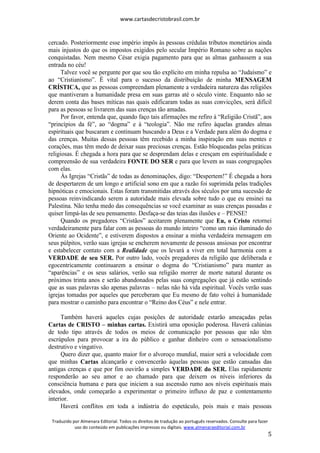 www.cartasdecristobrasil.com.br
Traduzido por Almenara Editorial. Todos os direitos de tradução ao português reservados. Consulte para fazer
uso do conteúdo em publicações impressas ou digitais. www.almenaraeditorial.com.br
5
cercado. Posteriormente esse império impôs às pessoas crédulas tributos monetários ainda
mais injustos do que os impostos exigidos pelo secular Império Romano sobre as nações
conquistadas. Nem mesmo César exigia pagamento para que as almas ganhassem a sua
entrada no céu!
Talvez você se pergunte por que sou tão explícito em minha repulsa ao “Judaísmo” e
ao “Cristianismo”. É vital para o sucesso da distribuição de minha MENSAGEM
CRÍSTICA, que as pessoas compreendam plenamente a verdadeira natureza das religiões
que mantiveram a humanidade presa em suas garras até o século vinte. Enquanto não se
derem conta das bases míticas nas quais edificaram todas as suas convicções, será difícil
para as pessoas se livrarem das suas crenças tão amadas.
Por favor, entenda que, quando faço tais afirmações me refiro à “Religião Cristã”, aos
“princípios da fé”, ao “dogma” e à “teologia”. Não me refiro àquelas grandes almas
espirituais que buscaram e continuam buscando a Deus e a Verdade para além do dogma e
das crenças. Muitas dessas pessoas têm recebido a minha inspiração em suas mentes e
corações, mas têm medo de deixar suas preciosas crenças. Estão bloqueadas pelas práticas
religiosas. É chegada a hora para que se desprendam delas e cresçam em espiritualidade e
compreensão de sua verdadeira FONTE DO SER e para que levem as suas congregações
com elas.
Às Igrejas “Cristãs” de todas as denominações, digo: “Despertem!” É chegada a hora
de despertarem de um longo e artificial sono em que a razão foi suprimida pelas tradições
hipnóticas e emocionais. Estas foram transmitidas através dos séculos por uma sucessão de
pessoas reinvindicando serem a autoridade mais elevada sobre tudo o que eu ensinei na
Palestina. Não tenha medo das consequências se você examinar as suas crenças passadas e
quiser limpá-las de seu pensamento. Desfaça-se das teias das ilusões e – PENSE!
Quando os pregadores “Cristãos” aceitarem plenamente que Eu, o Cristo retornei
verdadeiramente para falar com as pessoas do mundo inteiro “como um raio iluminado do
Oriente ao Ocidente”, e estiverem dispostos a ensinar a minha verdadeira mensagem em
seus púlpitos, verão suas igrejas se encherem novamente de pessoas ansiosas por encontrar
e estabelecer contato com a Realidade que os levará a viver em total harmonia com a
VERDADE de seu SER. Por outro lado, vocês pregadores da religião que deliberada e
egocentricamente continuarem a ensinar o dogma do “Cristianismo” para manter as
“aparências” e os seus salários, verão sua religião morrer de morte natural durante os
próximos trinta anos e serão abandonados pelas suas congregações que já estão sentindo
que as suas palavras são apenas palavras – nelas não há vida espiritual. Vocês verão suas
igrejas tomadas por aqueles que perceberam que Eu mesmo de fato voltei à humanidade
para mostrar o caminho para encontrar o “Reino dos Céus” e nele entrar.
Também haverá aqueles cujas posições de autoridade estarão ameaçadas pelas
Cartas de CRISTO – minhas cartas. Existirá uma oposição poderosa. Haverá calúnias
de todo tipo através de todos os meios de comunicação por pessoas que não têm
escrúpulos para provocar a ira do público e ganhar dinheiro com o sensacionalismo
destrutivo e vingativo.
Quero dizer que, quanto maior for o alvoroço mundial, maior será a velocidade com
que minhas Cartas alcançarão e convencerão àquelas pessoas que estão cansadas das
antigas crenças e que por fim ouvirão a simples VERDADE do SER. Elas rapidamente
responderão ao seu amor e ao chamado para que deixem os níveis inferiores da
consciência humana e para que iniciem a sua ascensão rumo aos níveis espirituais mais
elevados, onde começarão a experimentar o primeiro influxo de paz e contentamento
interior.
Haverá conflitos em toda a indústria do espetáculo, pois mais e mais pessoas
 