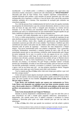 www.cartasdecristobrasil.com.br
Traduzido por Almenara Editorial. Todos os direitos de tradução ao português reservados. Consulte para fazer
uso do conteúdo em publicações impressas ou digitais. www.almenaraeditorial.com.br
6
reconhecerão – e se voltarão contra - a violência e a degradação com a qual toda a sua
consciência mental, emocional e corporal tem sido alimentada por “DEGENERADOS”
obcecados pela ideia de fazer fortuna. Esses vampiros espirituais compreenderam a
estranha fascinação pelo profano e pelo macabro de pessoas ignorantes que vêm sendo
enfraquecidas com a segurança, o conforto e o luxo do século vinte e que já não encontram
nenhuma satisfação em si mesmas. Elas necessitam de excitação para estimular sua
consciência esgotada.
Se a vida das pessoas fosse verdadeiramente tão horrível como são aquelas mostradas
nos programas de entretenimento a que elas assistem diariamente, dariam as costas às suas
telas em busca de algo mais bonito e tranquilo para descansar seu sistema nervoso
torturado. E se você refletisse com sinceridade sobre as condições atuais de sua vida,
perceberia que estas já se transformaram em uma amedrontadora imagem-espelho do que
toda a indústria do espetáculo deu a você nos últimos cinquenta anos.
As pessoas vêm sendo alimentadas com os piores cenários possíveis pelo cinema,
TV, livros e a mídia sensacionalista e se queixam de que a sensação de segurança de que
antes desfrutavam agora foi destruída. Vejo as pessoas na Terra atualmente protegidas por
trás de cercas elétricas, muros altos, vigiadas por guarda-costas que traiçoeiramente
assassinam as pessoas que estão sob os seus cuidados. Vejo homens e mulheres que antes
caminhavam sem medo à noite pelas ruas das cidades e pelas trilhas nos campos, agora se
trancarem atrás de portas de segurança – temerosos dos mais desprezíveis e brutais
ataques. Vejo povos traumatizados pelos seus próprios compatriotas. Vejo o genocídio,
revoluções, bombardeios, assassinatos e matanças gratuitas de todo o tipo. Os que são
assassinados passam para as suas próximas existências ainda traumatizados pelo choque
da morte inesperada. Eu os vejo e os auxilio se eles são capazes de me ver e receber.
Muitas e muitas pessoas estão longe de estar preparadas para passar a uma forma de
existência mais elevada e, portanto, permanecem nas sombras até que se libertem através
do renascimento. A vida na Terra transformou-se no inferno que vocês descrevem na
televisão, nos cinemas, e na literatura. Por quê? Porque a chamada “cultura” civilizada
permite que a brutalidade, em todas as suas formas pervertidas, entre nos lares por meio de
sua televisão, produzindo o estímulo, a excitação e a violência. Vocês assim o quiseram –
e agora o tem na sua forma mais real – em suas próprias experiências diárias. Ninguém
está imune a estes males que vocês fizeram recair sobre vocês mesmos.
Você se espanta que Eu, o Cristo, tenha vindo neste tempo para explicar o que você
tem feito consigo mesmo?
Como seria possível para alguma encarnação espiritual do AMOR permanecer alheia
a tal agonia do espírito e deixar de prestar ajuda quando a ajuda é possível? Como já disse
antes, não estou sozinho em meu trabalho. Enquanto falo por meio destas Cartas, eu
falo por todos os Mestres.
Cada Mestre está auxiliando àqueles que seguem seus ensinamentos na Terra.
Cada Mestre está chamando seus seguidores para que leiam, prestem atenção, rezem
com o fim de poder absorver a VERDADE que existe nestas páginas, esforcem-se para
purificar seus pensamentos e ações e se transformem na personificação do amor para
todos.
Estas Cartas desencadearão um Tempo de Mudanças.
Quando as pessoas despertarem verdadeiramente para o que tem sido feito com as
suas consciências em todo o mundo pelos magnatas ambiciosos, inescrupulosos e
degenerados, elas sentirão muita raiva. O público começará a reconhecer as formas
insidiosas e distorcidas pelas quais vem sendo seduzido para que caia nas redes da
abominação.
E Eu, o Cristo, devo dizer que quando isso acontecer você não achará a palavra
 