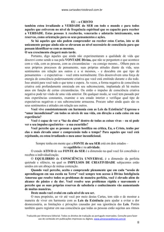 www.cartasdecristobrasil.com.br
Traduzido por Almenara Editorial. Todos os direitos de tradução ao português reservados. Consulte para fazer
uso do conteúdo em publicações impressas ou digitais. www.almenaraeditorial.com.br
8
EU – o CRISTO
também estou irradiando a VERDADE do SER em todo o mundo e para todos
aqueles que estiverem no nível de frequência espiritual que os capacite para receber
a VERDADE. Estas pessoas A receberão, venerarão e adotarão inteiramente, sem
reservas, como orientação para os seus pensamentos e ações.
Se há aqueles que não podem compreender ou receber estas Cartas, isto se dá
unicamente porque ainda não se elevaram ao nível necessário de consciência para que
possam identificar-se com as mesmas.
O seu crescimento chegará mais tarde.
Portanto, digo àqueles que ainda não experimentaram a qualidade de vida que
descrevi como sendo a sua pela VONTADE Divina, que não se perguntem o que acontece
com a vida, com as pessoas, com as circunstâncias – ou consigo mesmo... Olhem para os
seus próprios processos de pensamento, suas próprias atitudes diante da vida, seus
sentimentos em relação aos outros e a si mesmos, - e descubra em que tipo de
pensamentos – e expectativas – você entra normalmente. Eles desenvolvem uma força de
energia de consciência poderosamente criativa que você está emitindo durante o dia todo.
Isso atrairá para você tudo o que teme e espera. Às vezes, a forma negativa de consciência
criativa está profundamente enraizada em seu subconsciente, implantada ali há muitos
anos em função de certas circunstâncias. Ou então o impulso de consciência criativa
negativa pode ter vindo de uma vida anterior. De qualquer modo, se você tem passado por
más experiências constantes, examine o seu estado interior e verifique qual tipo de
expectativas negativas o seu subconsciente armazena. Procure saber ainda quais são os
seus sentimentos e atitudes em relação aos outros.
Você vive consistentemente em harmonia com as Leis da Existência? Expressa o
“amor incondicional” em todos os níveis de sua vida, em direção a cada coisa em sua
experiência?
Você é capaz de ver a “luz da alma” dentro de todas as coisas vivas – ou só pode
ver o seu impulso egocêntrico – a sua escuridão?
Você percebe que as pessoas a quem hostiliza ou critica, Eu, o Cristo, tenho por
elas o mais elevado amor e compreensão todo o tempo? Para aqueles que você está
rejeitando, eu estou irradiando o meu amor incondicional.
Sempre tenha em mente que a FONTE do seu SER está em dois estados –
no equilíbrio e na atividade.
O estado ATIVO de sua FONTE do SER é a dimensão na qual você foi concebido e
recebeu a individualização.
O EQUILIBRIO da CONSCIÊNCIA UNIVERSAL é a dimensão da perfeita
quietude e silêncio, na qual os IMPULSOS DE CRIATIVIDADE subjacentes estão
unidos em um abraço de mútua contenção.
Quando você percebe, aceita e compreende plenamente que em cada “sessão de
aprendizagem em sua escola na Terra” você sempre tem acesso à Divina Inteligência
Amorosa que resolve todos os problemas de maneira perfeita, você é elevado além do
alcance do pânico e da dor. Você resolve seus problemas rápida e suavemente e
percebe que as suas próprias reservas de sabedoria e conhecimento vão aumentando
de muitas maneiras.
Deste modo você evolui em cada nível do seu ser.
O meu propósito, ao vir até você por meio destas Cartas, tem sido o de mostrar a
maneira de viver em harmonia com as Leis da Existência para ajudar a evitar a dor
desnecessária, as limitações e privações causadas por sua ignorância das Leis. Porém
também quero registrar em sua consciência que todas as pessoas estão sujeitas aos ritmos
 