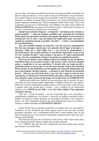 www.cartasdecristobrasil.com.br
Traduzido por Almenara Editorial. Todos os direitos de tradução ao português reservados. Consulte para fazer
uso do conteúdo em publicações impressas ou digitais. www.almenaraeditorial.com.br
9
em suas vidas. Você passa por períodos de elevação nos quais um influxo de bênçãos traz
todas as coisas que desejou e você se sente em um pico de felicidade e sucesso humanos.
Você exulta! E depois vem um tempo em que de repente o ritmo da vida muda, os recursos
diminuem, as relações se tornam difíceis e precárias, a sua carreira profissional tem uma
queda ou aparecem obstáculos que o deixam estagnado durante muito tempo. Talvez você
se pergunte: que mal eu fiz? Anteriormente você trabalhou com muito sucesso dentro das
LEIS da EXISTÊNCIA, mas agora existem desafios diários e nada do que você pensa ou
faz alivia verdadeiramente a tensão de sua vida cotidiana.
Quando esses momentos chegarem – se chegarem – “permaneça com o coração e a
mente tranquilos” – e saiba que continua recebendo vida e orientação da Consciência
Divina, apesar das aparências contrárias e das agonias superficiais. Nesses momentos é
essencial que você se retire e faça um balanço dos modos pelos quais você pode ter
vacilado na consciência durante os períodos “elevados”, – e reforce a sua dependência
da Consciência Divina.
Sem esses períodos sombrios de depressão, você não cresceria espiritualmente.
Eles têm uma mensagem especial para você, portanto não dê lugar ao desespero e a
amargura. Ainda que se sinta frágil, esse é o seu inverno de autodescoberta e
renovação interior que no final mostrará ser uma bênção ainda maior do que as que
teve nos “períodos elevados”. Tome coragem e não perca a fé. Espere pacientemente
até que o inverno, gradualmente, dê lugar à sua primavera espiritual novamente.
Persevere em repouso e com confiança à espera do momento em que novamente a
Vida Divina fluirá em sua mente, coração e vida terrena e tudo o que havia desejado
comece a manifestar-se em sua experiência. E durante todo esse tempo perceba e
mantenha-se firme no fato de que, se você não está consciente do fluxo da Consciência
Divina durante as suas meditações, isso não significa que tenha sido abandonado, mas
que as suas próprias vibrações cósmicas – e, portanto, as suas vibrações de consciência
pessoal – estão em um nível muito baixo e que você não é capaz de elevar-se para
experimentar as vibrações da Consciência Divina como antes. Ainda que você não sinta
essas vibrações, tenha a certeza de que sempre está envolto nelas e no AMOR DIVINO.
Também quero lembrá-los e imprimir em sua consciência, que no momento em que o
mais pobre dos seres humanos puder compreender a verdadeira natureza de suas origens e
puder fazer uso deste conhecimento, poderá começar a sair de sua rotina e então elevar-se
a qualquer altura que escolher para si mesmo – com a condição de que diariamente,
sintonize com a FONTE do seu SER e extraia Seu Poder Infinito, Vida, inspiração,
orientação e direção.
Você não é vítima do destino – até que compreenda que a sua consciência é
completamente moldada por você mesmo, é vítima de sua própria consciência criativa.
Quando esta gloriosa Verdade despontar em sua própria consciência, você começará a
mudar a sua vida e finalmente descobrirá que pode trabalhar para tornar-se um Mestre e
alcançar a completa liberdade na CONSCIÊNCIA DIVINA.
Procure lembrar que em sua busca espiritual o seu objetivo deve ser o de manter as
frequências de sua consciência tão firmes quanto possível em suas mais elevadas
percepções espirituais. Isso é extremamente difícil para a mente humana, uma vez que
busca ansiosamente por novas formas de estimulação espiritual/mental onde quer que o
interesse seja despertado.
Mas tenho que dizer que não é suficiente ler estas Cartas e então voltar-se para outros
livros, esperando encontrar alguma verdade mais elevada e inspirada.
Eu, o CRISTO, digo que não existe verdade mais alta nem caminho mais elevado
para oferecer a você neste tempo.
 