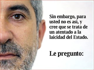 Sin embargo, para usted no es así, y cree que se trata de un atentado a la laicidad del Estado.     Le pregunto:   