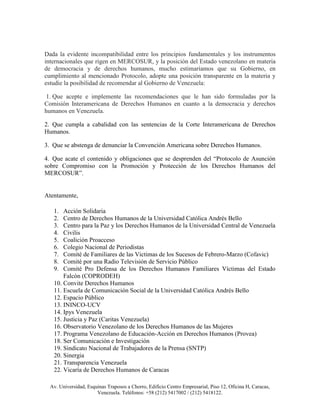 Dada la evidente incompatibilidad entre los principios fundamentales y los instrumentos
internacionales que rigen en MERCOSUR, y la posición del Estado venezolano en materia
de democracia y de derechos humanos, mucho estimaríamos que su Gobierno, en
cumplimiento al mencionado Protocolo, adopte una posición transparente en la materia y
estudie la posibilidad de recomendar al Gobierno de Venezuela:

 1. Que acepte e implemente las recomendaciones que le han sido formuladas por la
Comisión Interamericana de Derechos Humanos en cuanto a la democracia y derechos
humanos en Venezuela.

2. Que cumpla a cabalidad con las sentencias de la Corte Interamericana de Derechos
Humanos.

3. Que se abstenga de denunciar la Convención Americana sobre Derechos Humanos.

4. Que acate el contenido y obligaciones que se desprenden del “Protocolo de Asunción
sobre Compromiso con la Promoción y Protección de los Derechos Humanos del
MERCOSUR”.


Atentamente,

   1.  Acción Solidaria
   2.  Centro de Derechos Humanos de la Universidad Católica Andrés Bello
   3.  Centro para la Paz y los Derechos Humanos de la Universidad Central de Venezuela
   4.  Civilis
   5.  Coalición Proacceso
   6.  Colegio Nacional de Periodistas
   7.  Comité de Familiares de las Victimas de los Sucesos de Febrero-Marzo (Cofavic)
   8.  Comité por una Radio Televisión de Servicio Público
   9.  Comité Pro Defensa de los Derechos Humanos Familiares Víctimas del Estado
       Falcón (COPRODEH)
   10. Convite Derechos Humanos
   11. Escuela de Comunicación Social de la Universidad Católica Andrés Bello
   12. Espacio Público
   13. ININCO-UCV
   14. Ipys Venezuela
   15. Justicia y Paz (Caritas Venezuela)
   16. Observatorio Venezolano de los Derechos Humanos de las Mujeres
   17. Programa Venezolano de Educación-Acción en Derechos Humanos (Provea)
   18. Ser Comunicación e Investigación
   19. Sindicato Nacional de Trabajadores de la Prensa (SNTP)
   20. Sinergia
   21. Transparencia Venezuela
   22. Vicaría de Derechos Humanos de Caracas

  Av. Universidad, Esquinas Traposos a Chorro, Edificio Centro Empresarial, Piso 12, Oficina H, Caracas,
                       Venezuela. Teléfonos: +58 (212) 5417002 / (212) 5418122.
 