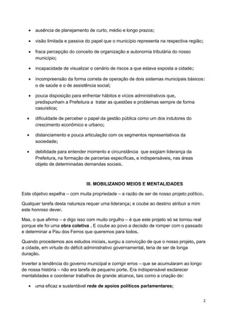 •   ausência de planejamento de curto, médio e longo prazos;

   •   visão limitada e passiva do papel que o município representa na respectiva região;

   •   fraca percepção do conceito de organização e autonomia tributária do nosso
       município;

   •   incapacidade de visualizar o cenário de riscos a que estava exposta a cidade;

   •   incompreensão da forma correta de operação de dois sistemas municipais básicos:
       o de saúde e o de assistência social;

   •   pouca disposição para enfrentar hábitos e vícios administrativos que,
       predispunham a Prefeitura a tratar as questões e problemas sempre de forma
       casuística;

  •    dificuldade de perceber o papel da gestão pública como um dos indutores do
       crescimento econômico e urbano;

  •    distanciamento e pouca articulação com os segmentos representativos da
       sociedade;

  •    debilidade para entender momento e circunstância que exigiam liderança da
       Prefeitura, na formação de parcerias específicas, e indispensáveis, nas áreas
       objeto de determinadas demandas sociais.



                               III. MOBILIZANDO MEIOS E MENTALIDADES

Este objetivo espelha – com muita propriedade – a razão de ser de nosso projeto político.

Qualquer tarefa desta natureza requer uma liderança; e coube ao destino atribuir a mim
este honroso dever.

Mas, o que afirmo – e digo isso com muito orgulho – é que este projeto só se tornou real
porque ele foi uma obra coletiva . E coube ao povo a decisão de romper com o passado
e determinar a Pau dos Ferros que queremos para todos.

Quando procedemos aos estudos iniciais, surgiu a convicção de que o nosso projeto, para
a cidade, em virtude do déficit administrativo governamental, teria de ser de longa
duração.

Inverter a tendência do governo municipal e corrigir erros – que se acumularam ao longo
de nossa história – não era tarefa de pequeno porte. Era indispensável esclarecer
mentalidades e coordenar trabalhos de grande alcance, tais como a criação de:

   •   uma eficaz e sustentável rede de apoios políticos parlamentares;


                                                                                            2
 