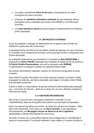 •   um amplo e diversificado Plano de Governo, compreendendo um vasto
       cronograma de obras e serviços;

   •   processos de cidadania estimulada e praticada do qual resultaram vitórias
       exemplares como a instalação dos Campus da UFERSA e o do IFRN neste
       município;

   •   um canal radiofônico oficial de comunicações e esclarecimentos da Prefeitura
       junto a população;



                                   IV. UM PROJETO VITORIOSO

O que dá qualidade a avaliação de desempenho de um governo são as fontes de
referência e quanto elas são consensuais.

A população de Pau dos Ferros foi consultada, através de pesquisa, em seus 18 bairros,
e o resultado nos foi amplamente favorável, numa proporção de 80%; configurando uma
incisiva aprovação.

As avaliações institucionais que precederam a concessão do Selo UNICEF/2008, a
publicação do Índice FIRJAN (Federação das Indústrias do Estado do Rio de Janeiro) e
O Prêmio Prefeito Empreendedor, que nos foi outorgado, pelo SEBRAE,
complementam e consagram a opinião dos habitantes desta cidade.

Do contexto administrativo realizador, resultou um sentimento transparente de dever
cumprido.

Este estado de espírito não poderia ser privativo apenas do gestor municipal. O efeito
propagador se estendeu, por toda a população, que elegeu e concedeu a este Prefeito
dois mandatos sucessivos.

Esta foi a razão, e a causa básica, do grande entusiasmo demonstrado pela população
que – consciente de tudo isto – sentiu-se no dever de ir as ruas, defender os legítimos
interesses da cidade.

                               V. A GRATIDÃO RECONHECIDA

Não se faz um governo sem uma equipe competente e motivada, e a sua
sustentabilidade, depende do equilíbrio dos poderes e da aprovação da população.

Nunca me esqueci dos apoios que recebi – ao longo dos oito anos de mandato – todos
eles muito importantes, e dos quais sou um eterno devedor, e que especifiquei,
minuciosamente, nas Mensagens Anuais de Abertura do Ano Legislativo,
apresentadas a Câmara Municipal de Pau dos Ferros.

Se existe um dever que a vida política exige de seus protagonistas é o da fidelidade a
apoios e compromissos. E o princípio orientador, nesta matéria, é o mesmo da ética na
                                                                                          3
 