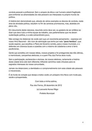 conduta pessoal e profissional. Sem o amparo da ética o ser humano estará fragilizado
para enfrentar as adversidades da vida pessoal e as interpostas no próprio mundo da
política.

A história tem demonstrado que, através de vários exemplos os desvios de conduta, nesta
área da atividade política, resultam no fim de carreiras promissoras, mas, abatidas em
pleno vôo.

Em documento desta natureza, resumido como deve ser, eu gostaria de ser enfático ao
dizer que devo tudo a minha equipe de trabalho, aos parlamentares que me deram
sustentação política, e a este extraordinário povo.

Não consigo me distanciar de vocês sem que um recorrente pensamento – expresso em
nosso Hino Nacional – dê o tom de admiração que tenho por este “povo heróico”; que
soube esperar, que escolheu o Plano de Governo correto, para o nosso município, e o
defendeu em diversos locais e ocasiões com o máximo de cidadania e amor à terra
pauferrense.

Gente que acreditou em nossas idéias, nossos projetos e foi protagonista das três últimas,
e memoráveis, campanhas eleitorais; e a quem Pau dos Ferros deve muito.

Sem a participação, esclarecida e vitoriosa, de nossos eleitores, certamente a história
desta cidade teria sido bem diferente; trilhando caminhos nada virtuosos para os
sagrados interesses de nossa comunidade.

Jamais me distanciarei; a identidade e o comprometimento com esta cidade são pessoais
e irreversíveis.

É do fundo do coração que desejo a todos vocês um próspero Ano Novo com muita paz,
saúde e prosperidade.

                                Com toda a minha estima,

                          Pau dos Ferros, 28 dezembro de 2012

                                  (a) Leonardo Nunes Rêgo

                                      Prefeito Municipal




                                                                                          4
 