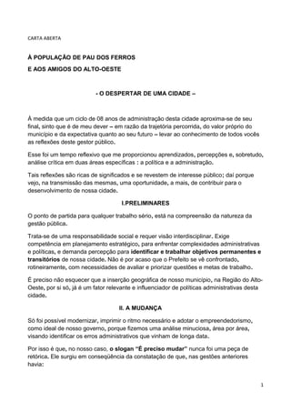 CARTA ABERTA


À POPULAÇÃO DE PAU DOS FERROS
E AOS AMIGOS DO ALTO-OESTE



                          - O DESPERTAR DE UMA CIDADE –



À medida que um ciclo de 08 anos de administração desta cidade aproxima-se de seu
final, sinto que é de meu dever – em razão da trajetória percorrida, do valor próprio do
município e da expectativa quanto ao seu futuro – levar ao conhecimento de todos vocês
as reflexões deste gestor público.

Esse foi um tempo reflexivo que me proporcionou aprendizados, percepções e, sobretudo,
análise crítica em duas áreas específicas : a política e a administração.

Tais reflexões são ricas de significados e se revestem de interesse público; daí porque
vejo, na transmissão das mesmas, uma oportunidade, a mais, de contribuir para o
desenvolvimento de nossa cidade.

                                    I.PRELIMINARES

O ponto de partida para qualquer trabalho sério, está na compreensão da natureza da
gestão pública.

Trata-se de uma responsabilidade social e requer visão interdisciplinar. Exige
competência em planejamento estratégico, para enfrentar complexidades administrativas
e políticas, e demanda percepção para identificar e trabalhar objetivos permanentes e
transitórios de nossa cidade. Não é por acaso que o Prefeito se vê confrontado,
rotineiramente, com necessidades de avaliar e priorizar questões e metas de trabalho.

É preciso não esquecer que a inserção geográfica de nosso município, na Região do Alto-
Oeste, por si só, já é um fator relevante e influenciador de políticas administrativas desta
cidade.

                                   II. A MUDANÇA

Só foi possível modernizar, imprimir o ritmo necessário e adotar o empreendedorismo,
como ideal de nosso governo, porque fizemos uma análise minuciosa, área por área,
visando identificar os erros administrativos que vinham de longa data.

Por isso é que, no nosso caso, o slogan “É preciso mudar” nunca foi uma peça de
retórica. Ele surgiu em conseqüência da constatação de que, nas gestões anteriores
havia:


                                                                                           1
 