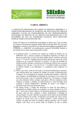 CARTA ABERTA 
A ASSOCIAÇÃO BRASILEIRA DE ENSINO DE BIOLOGIA (SBENBIO) E A ASSOCIAÇÃO BRASILEIRA DE PESQUISA EM EDUCAÇÃO EM CIÊNCIAS (ABRAPEC) LEVAM AO CONHECIMENTO DE SEU POSICIONAMENTO CONTRÁRIO AO PROJETO DE LEI 8099/2014 ENCAMINHADO EM 13 DE NOVEMBRO DE 2014 AO CONGRESSO NACIONAL PELO DEPUTADO FEDERAL MARCO FELICIANO (PSC-SP) 
Diante do Projeto de Lei 8099/2014 encaminhado no último dia 13 de novembro ao Congresso Nacional pelo deputado federal Marco Feliciano (PSC-SP), que torna obrigatório o ensino do criacionismo na educação básica pública e privada do país, a SBEnBio e a ABRAPEC vêm publicamente expressar sua posição contrária a este Projeto de Lei, pelas razões enumeradas a seguir: 
1) O primeiro ponto a se destacar diz respeito ao conflito do Projeto de Lei 8099/2014 com a natureza jurídica da República Federativa do Brasil. O Brasil é um país laico, ou seja, não adota religião oficial, conforme a previsão do art. 5o, VI, da CF: "ninguém será privado de direitos por motivo de crença religiosa ou de convicção filosófica ou política". O tema da laicidade do Estado brasileiro também se relaciona na Constituição Federal com as normas contidas no art. 210, par. 1o e no art.19, inc. I: "é vedado à União, aos Estados, ao Distrito Federal e aos Municípios (...) estabelecer cultos religiosos ou igrejas". 
2) Então o que temos, antes de mais nada, é um direito fundamental (e, portanto, uma cláusula pétrea que, enquanto tal, impede até mesmo a deliberação pelo Congresso de uma proposta de emenda constitucional tendente a aboli-lo), que consagra a inviolabilidade da liberdade de consciência e de crença. Em nome desse direito é que a Constituição Federal (art. 19) instituiu a vedação aos entes federados (União, estados, municípios e DF) de estabelecer cultos religiosos ou igrejas e, também, de subvenciona-los. É uma obviedade: para assegurar o direito fundamental à liberdade de crença e de religião, é necessário tratar todas elas da mesma forma. 
3) Da mesma forma, o Estado não determina ao aluno da rede pública o aprendizado da religião católica ou evangélica, ou outras. Quando o art. 210, par. 1o, prevê que o ensino religioso é de matrícula facultativa na rede pública, ele quer, antes de tudo, assegurar o direito fundamental à liberdade de crença/religião. Ele quer reafirmar sua postura neutra diante da possibilidade do ensino religioso nas escolas. O dispositivo em questão não veda o ensino religioso na escola, mas, caso se decida instituir o ensino religioso nas escolas, tal opção não pode em hipótese alguma prestigiar essa ou aquela religião. Vale dizer, ou se ensina todas as religiões, ou não se ensina  
