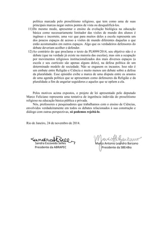 política marcada pelo proselitismo religioso, que tem como uma de suas principais marcas negar outros pontos de vista ou desqualificá-los. 
11) Do mesmo modo, apresentar o ensino da evolução biológica na educação básica como necessariamente limitador das visões de mundo dos alunos é ingênuo e incorreto, uma vez que para muitos deles a escola representa um dos poucos espaços de acesso a visões de mundo diferentes daquelas a que estão acostumados em outros espaços. Algo que os verdadeiros defensores do debate deveriam acolher e defender. 
12) Ao contrário do que proclama o texto da PL8099/2014, seu objetivo não é o debate (que na verdade já existe na maioria das escolas), mas sim a ocupação por movimentos religiosos institucionalizados dos mais diversos espaços (a escola e seu currículo são apenas alguns deles), na defesa política de um determinado modelo de sociedade. Não se enganem os incautos. Isso não é um embate entre Religião e Ciência e muito menos um debate sobre a defesa da pluralidade. Esse episódio exibe a marca de uma disputa entre os arautos de uma agenda política que se apresentam como defensores da Religião e da pluralidade a fim de angariar seguidores e aqueles que se opõem a ela. 
Pelos motivos acima expostos, o projeto de lei apresentado pelo deputado Marco Feliciano representa uma tentativa de ingerência indevida do proselitismo religioso na educação básica pública e privada. 
Nós, professores e pesquisadores que trabalhamos com o ensino de Ciências, envolvidos verdadeiramente em todos os debates relacionados à sua construção e diálogo com outras perspectivas, só podemos rejeitá-lo. 
Rio de Janeiro, 24 de novembro de 2014. 
Sandra Escovedo Selles 
Presidente da ABRAPEC 
Marco Antonio Leandro Barzano 
Presidente da SBEnBio 

