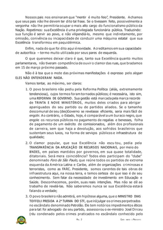 Nossos pais nos ensinaram que “mentir é muito feio”, Presidente. Achamos
que seus pais não lhe devem ter dito tal frase. Se o tivessem feito, possivelmente a
vergonha não lhe permitiria ocupar o mais alto cargo do funcionalismo público da
Nação. Repetimos: sua Excelência é uma privilegiada funcionária pública. Traduzindo:
sua função é servir ao povo, e não vilipendiá-lo, mesmo que indiretamente, por
omissão, conivência ou incapacidade de conduzir uma máquina estatal que sua
Excelência transformou em paquidérmica.
Enfim, nada do que foi dito aqui é novidade. Acreditamos em sua capacidade
de autocrítica – termo muito utilizado por seus pares de esquerda.
O que queremos deixar claro é que, tanto sua Excelência quanto muitos
parlamentares, não tiveram competência de ouvir o clamor das ruas, que bradamos
em 15 de março próximo passado.
Não é à toa que o mote das próximas manifestações é expresso pelo slogan
ELES NÃO ENTENDERAM NADA.
Vamos tentar, ao máximo, ser claros:
1. O povo brasileiro não pediu pela Reforma Política (aliás, extremamente
tendenciosa), cujos termos foram tornados públicos; é necessária, isto sim,
uma REFORMA DE GOVERNO. Sua gestão está marcada pela marca recorde
de TRINTA E NOVE MINISTÉRIOS, muitos deles criados para abrigar
apaniguados do seu partido ou de partidos aliados. Se o tamanho
descomunal de seu (des)Governo se revelasse eficiente, seria mais fácil de
engolir. Ao contrário, o Estado, hoje, é comparável a um buraco negro, que
engole os recursos públicos no pagamento de regalias e benesses, folha
de pagamento de um exército de comissionados, além dos profissionais
de carreira, sem que haja a devolução, aos sofridos brasileiros que
sustentam seus luxos, na forma de serviços públicos e infraestrutura de
qualidade;
2. O clamor popular, que sua Excelência não escu tou, pedia pela
TRANSPARÊNCIA DA APLICAÇÃO DE RECURSOS NACIONAIS, por meio do
BNDES, em países mantidos por governos, em sua quase totalidade,
ditatoriais. Será mera coincidência? Todos eles participam do “clube”
denominado Foro de São Paulo, que reúne todos os partidos de extrema
esquerda da América Latina e Caribe, além de organizações criminosas e
terroristas, como as FARC. Presidente, somos carentes de tais obras de
infraestrutura aqui, na nossa terra, e temos certeza de que isso é de seu
conhecimento. Sem falar da necessidade de investimento em Educação e
Saúde. Desconhecemos, porém, suas reais intenções. Mas não se dê ao
trabalho de revelá-las. Não saberemos nunca se sua Excelência estará
falando a verdade;
3. O povo brasileiro não admitirá, em hipótese alguma, que o MINISTRO DIAS
TOFFOLI PRESIDA A 2ª TURMA DO STF, que irá julgar os crimes perpetrados
no escândalo denominado Petrolão. Ele tem notórios impedimentos éticos
para tal: foi advogado de seu partido, assessorou o ex-ministro José Dirceu
(réu condenado pelos crimes praticados no escândalo conhecido pelo
PÁG. 2 CARTA ABERTA À PRESI D E NT E
 