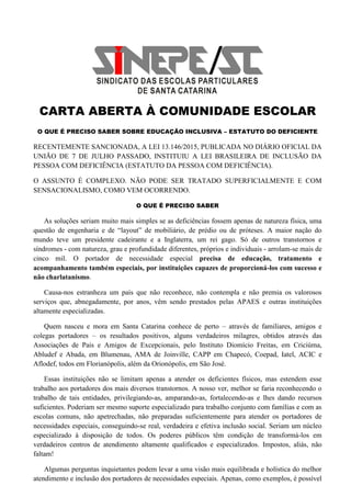CARTA ABERTA À COMUNIDADE ESCOLAR
O QUE É PRECISO SABER SOBRE EDUCAÇÃO INCLUSIVA – ESTATUTO DO DEFICIENTE
RECENTEMENTE SANCIONADA, A LEI 13.146/2015, PUBLICADA NO DIÁRIO OFICIAL DA
UNIÃO DE 7 DE JULHO PASSADO, INSTITUIU A LEI BRASILEIRA DE INCLUSÃO DA
PESSOA COM DEFICIÊNCIA (ESTATUTO DA PESSOA COM DEFICIÊNCIA).
O ASSUNTO É COMPLEXO. NÃO PODE SER TRATADO SUPERFICIALMENTE E COM
SENSACIONALISMO, COMO VEM OCORRENDO.
O QUE É PRECISO SABER
As soluções seriam muito mais simples se as deficiências fossem apenas de natureza física, uma
questão de engenharia e de “layout” de mobiliário, de prédio ou de próteses. A maior nação do
mundo teve um presidente cadeirante e a Inglaterra, um rei gago. Só de outros transtornos e
síndromes - com natureza, grau e profundidade diferentes, próprios e individuais - arrolam-se mais de
cinco mil. O portador de necessidade especial precisa de educação, tratamento e
acompanhamento também especiais, por instituições capazes de proporcioná-los com sucesso e
não charlatanismo.
Causa-nos estranheza um país que não reconhece, não contempla e não premia os valorosos
serviços que, abnegadamente, por anos, vêm sendo prestados pelas APAES e outras instituições
altamente especializadas.
Quem nasceu e mora em Santa Catarina conhece de perto – através de familiares, amigos e
colegas portadores – os resultados positivos, alguns verdadeiros milagres, obtidos através das
Associações de Pais e Amigos de Excepcionais, pelo Instituto Diomício Freitas, em Criciúma,
Abludef e Abada, em Blumenau, AMA de Joinville, CAPP em Chapecó, Coepad, Iatel, ACIC e
Aflodef, todos em Florianópolis, além da Orionópolis, em São José.
Essas instituições não se limitam apenas a atender os deficientes físicos, mas estendem esse
trabalho aos portadores dos mais diversos transtornos. A nosso ver, melhor se faria reconhecendo o
trabalho de tais entidades, privilegiando-as, amparando-as, fortalecendo-as e lhes dando recursos
suficientes. Poderiam ser mesmo suporte especializado para trabalho conjunto com famílias e com as
escolas comuns, não apetrechadas, não preparadas suficientemente para atender os portadores de
necessidades especiais, conseguindo-se real, verdadeira e efetiva inclusão social. Seriam um núcleo
especializado à disposição de todos. Os poderes públicos têm condição de transformá-los em
verdadeiros centros de atendimento altamente qualificados e especializados. Impostos, aliás, não
faltam!
Algumas perguntas inquietantes podem levar a uma visão mais equilibrada e holística do melhor
atendimento e inclusão dos portadores de necessidades especiais. Apenas, como exemplos, é possível
 