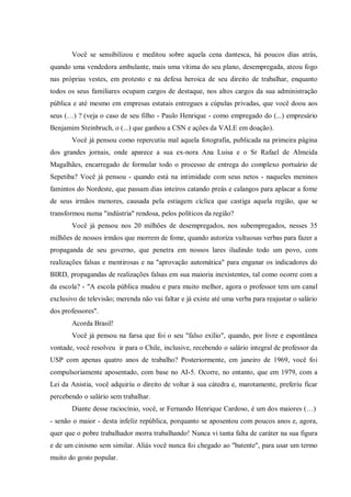 Você se sensibilizou e meditou sobre aquela cena dantesca, há poucos dias atrás,
quando uma vendedora ambulante, mais uma vítima do seu plano, desempregada, ateou fogo
nas próprias vestes, em protesto e na defesa heroica de seu direito de trabalhar, enquanto
todos os seus familiares ocupam cargos de destaque, nos altos cargos da sua administração
pública e até mesmo em empresas estatais entregues a cúpulas privadas, que você doou aos
seus (…) ? (veja o caso de seu filho - Paulo Henrique - como empregado do (...) empresário
Benjamim Steinbruch, o (...) que ganhou a CSN e ações da VALE em doação).
Você já pensou como repercutiu mal aquela fotografia, publicada na primeira página
dos grandes jornais, onde aparece a sua ex-nora Ana Luisa e o Sr Rafael de Almeida
Magalhães, encarregado de formular todo o processo de entrega do complexo portuário de
Sepetiba? Você já pensou - quando está na intimidade com seus netos - naqueles meninos
famintos do Nordeste, que passam dias inteiros catando preás e calangos para aplacar a fome
de seus irmãos menores, causada pela estiagem cíclica que castiga aquela região, que se
transformou numa "indústria" rendosa, pelos políticos da região?
Você já pensou nos 20 milhões de desempregados, nos subempregados, nesses 35
milhões de nossos irmãos que morrem de fome, quando autoriza vultuosas verbas para fazer a
propaganda de seu governo, que penetra em nossos lares iludindo todo um povo, com
realizações falsas e mentirosas e na "aprovação automática" para enganar os indicadores do
BIRD, propagandas de realizações falsas em sua maioria inexistentes, tal como ocorre com a
da escola? - "A escola pública mudou e para muito melhor, agora o professor tem um canal
exclusivo de televisão; merenda não vai faltar e já existe até uma verba para reajustar o salário
dos professores".
Acorda Brasil!
Você já pensou na farsa que foi o seu "falso exílio", quando, por livre e espontânea
vontade, você resolveu ir para o Chile, inclusive, recebendo o salário integral de professor da
USP com apenas quatro anos de trabalho? Posteriormente, em janeiro de 1969, você foi
compulsoriamente aposentado, com base no AI-5. Ocorre, no entanto, que em 1979, com a
Lei da Anistia, você adquiriu o direito de voltar à sua cátedra e, marotamente, preferiu ficar
percebendo o salário sem trabalhar.
Diante desse raciocínio, você, sr Fernando Henrique Cardoso, é um dos maiores (…)
- senão o maior - desta infeliz república, porquanto se aposentou com poucos anos e, agora,
quer que o pobre trabalhador morra trabalhando! Nunca vi tanta falta de caráter na sua figura
e de um cinismo sem similar. Aliás você nunca foi chegado ao "batente", para usar um termo
muito do gosto popular.
 