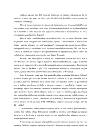 Você está a pouco mais de 6 meses do término de seu mandato; até agora que lhe foi
conferido - como você gosta de dizer - por 35 milhões de brasileiros desempregados ou
vivendo no subemprego?
Além da excrescência diabólica da emenda da reeleição, que foi conquistada (?), com
a vergonhosa compra/venda de votos, numa demonstração explícita de corrupção (embora já
até o momento se tenha detectado dois deputados, envolvidos na falcatrua) nada foi feito,
principalmente, em benefício do povo?
Além de todas essas indagações, eu gostaria de dizer que, em quase três anos e meio
de governo, você conseguiu uma extraordinária façanha: - descaracterizar o Brasil como
Estado - nacional soberano; você está "negociando" a entrega de todo um patrimônio público,
conseguido à custa do sacrifício do povo, no cumprimento fiel às ordens do FMI e do Banco
Mundial e, também, da voracidade do capital especulativo espoliador que, nesses tempos de
globalização, vai destruindo as economias mais frágeis do mundo.
Até hoje, você não explicou a "venda" da Companhia do Vale do Rio Doce, nem o
povo brasileiro sabe de onde surgiu a "figura" de Benjamim Steinbruch (…) (que) de repente
tornou-se um mega-empresário, com influência decisiva em setores estratégicos da economia
nacional (Vale do Rio Doce, Light, CSN, petroquímicas, siderúrgicas, empresas de energia
elétrica, ações e subsidiárias da Petrobrás e ramais ferroviários no Nordeste).
Antes de terminar, gostaria de fazer duas colocações: a primeira, dirigida ao Sr Pedro
Malan (o homem que mora nos Estados Unidos da América, (…), para dizer-lhe que o
aposentado que volta a trabalhar não é imoral, como você declarou. Imoral é o que você faz
com a política econômica, atrelada a interesses escusos e contribuições imorais com
desemprego àqueles que realmente constituem as aspirações do povo brasileiro; em segundo
lugar, gostaria de fazer a última indagação ao (…) - o que você irá fazer, depois de entregar
todo o patrimônio público que, por todos os motivos, tem o povo com seu verdadeiro dono e a
nossa dívida (interna e externa), atualmente até o presente já foram doados do patrimônio
público ao setor privado em torno de R$ 600 bilhões e ainda este ano deverá atingir a cifra de
R$ 1 trilhão?
O país caminha - aceleradamente - rumo ao abismo; a atual situação, já insustentável,
caminha para o último estágio de tolerância, tornando-se imperiosa a mobilização de todas as
forças vivas, a fim de que se evite que aconteça o pior, a perda total da soberania nacional e
de todo patrimônio público.
A fome atingiu um patamar tal que já são constantes os roubos e assaltos nas ruas e os
saques no Nordeste, enquanto o governo - insensível, insensato e insano - ameaça prender os
 