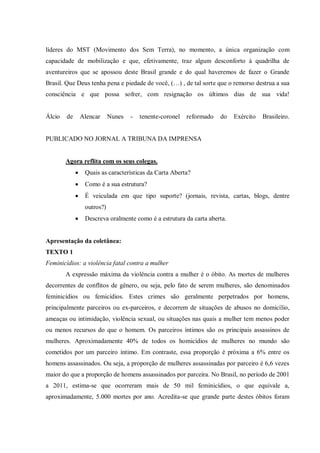 líderes do MST (Movimento dos Sem Terra), no momento, a única organização com
capacidade de mobilização e que, efetivamente, traz algum desconforto à quadrilha de
aventureiros que se apossou deste Brasil grande e do qual haveremos de fazer o Grande
Brasil. Que Deus tenha pena e piedade de você, (…) , de tal sorte que o remorso destrua a sua
consciência e que possa sofrer, com resignação os últimos dias de sua vida!
Álcio de Alencar Nunes - tenente-coronel reformado do Exército Brasileiro.
PUBLICADO NO JORNAL A TRIBUNA DA IMPRENSA
Agora reflita com os seus colegas.
 Quais as características da Carta Aberta?
 Como é a sua estrutura?
 É veiculada em que tipo suporte? (jornais, revista, cartas, blogs, dentre
outros?)
 Descreva oralmente como é a estrutura da carta aberta.
Apresentação da coletânea:
TEXTO 1
Feminicídios: a violência fatal contra a mulher
A expressão máxima da violência contra a mulher é o óbito. As mortes de mulheres
decorrentes de conflitos de gênero, ou seja, pelo fato de serem mulheres, são denominados
feminicídios ou femicídios. Estes crimes são geralmente perpetrados por homens,
principalmente parceiros ou ex-parceiros, e decorrem de situações de abusos no domicílio,
ameaças ou intimidação, violência sexual, ou situações nas quais a mulher tem menos poder
ou menos recursos do que o homem. Os parceiros íntimos são os principais assassinos de
mulheres. Aproximadamente 40% de todos os homicídios de mulheres no mundo são
cometidos por um parceiro íntimo. Em contraste, essa proporção é próxima a 6% entre os
homens assassinados. Ou seja, a proporção de mulheres assassinadas por parceiro é 6,6 vezes
maior do que a proporção de homens assassinados por parceira. No Brasil, no período de 2001
a 2011, estima-se que ocorreram mais de 50 mil feminicídios, o que equivale a,
aproximadamente, 5.000 mortes por ano. Acredita-se que grande parte destes óbitos foram
 