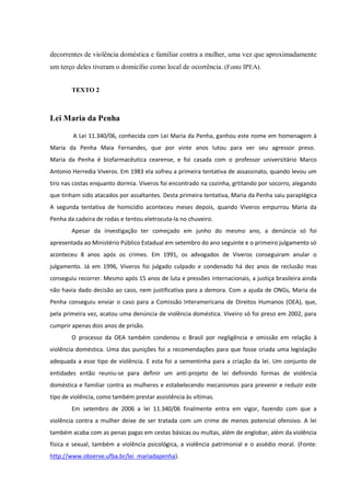 decorrentes de violência doméstica e familiar contra a mulher, uma vez que aproximadamente
um terço deles tiveram o domicílio como local de ocorrência. (Fonte IPEA).
TEXTO 2
Lei Maria da Penha
A Lei 11.340/06, conhecida com Lei Maria da Penha, ganhou este nome em homenagem à
Maria da Penha Maia Fernandes, que por vinte anos lutou para ver seu agressor preso.
Maria da Penha é biofarmacêutica cearense, e foi casada com o professor universitário Marco
Antonio Herredia Viveros. Em 1983 ela sofreu a primeira tentativa de assassinato, quando levou um
tiro nas costas enquanto dormia. Viveros foi encontrado na cozinha, grtitando por socorro, alegando
que tinham sido atacados por assaltantes. Desta primeira tentativa, Maria da Penha saiu paraplégica
A segunda tentativa de homicídio aconteceu meses depois, quando Viveros empurrou Maria da
Penha da cadeira de rodas e tentou eletrocuta-la no chuveiro.
Apesar da investigação ter começado em junho do mesmo ano, a denúncia só foi
apresentada ao Ministério Público Estadual em setembro do ano seguinte e o primeiro julgamento só
aconteceu 8 anos após os crimes. Em 1991, os advogados de Viveros conseguiram anular o
julgamento. Já em 1996, Viveros foi julgado culpado e condenado há dez anos de reclusão mas
conseguiu recorrer. Mesmo após 15 anos de luta e pressões internacionais, a justiça brasileira ainda
não havia dado decisão ao caso, nem justificativa para a demora. Com a ajuda de ONGs, Maria da
Penha conseguiu enviar o caso para a Comissão Interamericana de Direitos Humanos (OEA), que,
pela primeira vez, acatou uma denúncia de violência doméstica. Viveiro só foi preso em 2002, para
cumprir apenas dois anos de prisão.
O processo da OEA também condenou o Brasil por negligência e omissão em relação à
violência doméstica. Uma das punições foi a recomendações para que fosse criada uma legislação
adequada a esse tipo de violência. E esta foi a sementinha para a criação da lei. Um conjunto de
entidades então reuniu-se para definir um anti-projeto de lei definindo formas de violência
doméstica e familiar contra as mulheres e estabelecendo mecanismos para prevenir e reduzir este
tipo de violência, como também prestar assistência às vítimas.
Em setembro de 2006 a lei 11.340/06 finalmente entra em vigor, fazendo com que a
violência contra a mulher deixe de ser tratada com um crime de menos potencial ofensivo. A lei
também acaba com as penas pagas em cestas básicas ou multas, além de englobar, além da violência
física e sexual, também a violência psicológica, a violência patrimonial e o assédio moral. (Fonte:
http://www.observe.ufba.br/lei_mariadapenha).
 