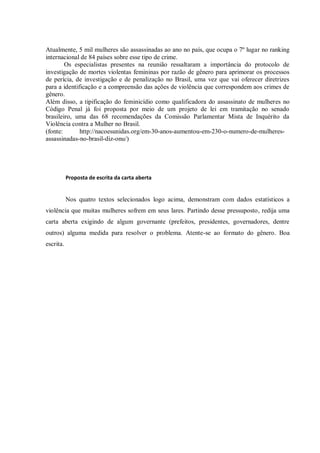 Atualmente, 5 mil mulheres são assassinadas ao ano no país, que ocupa o 7º lugar no ranking
internacional de 84 países sobre esse tipo de crime.
Os especialistas presentes na reunião ressaltaram a importância do protocolo de
investigação de mortes violentas femininas por razão de gênero para aprimorar os processos
de perícia, de investigação e de penalização no Brasil, uma vez que vai oferecer diretrizes
para a identificação e a compreensão das ações de violência que correspondem aos crimes de
gênero.
Além disso, a tipificação do feminicídio como qualificadora do assassinato de mulheres no
Código Penal já foi proposta por meio de um projeto de lei em tramitação no senado
brasileiro, uma das 68 recomendações da Comissão Parlamentar Mista de Inquérito da
Violência contra a Mulher no Brasil.
(fonte: http://nacoesunidas.org/em-30-anos-aumentou-em-230-o-numero-de-mulheres-
assassinadas-no-brasil-diz-onu/)
Proposta de escrita da carta aberta
Nos quatro textos selecionados logo acima, demonstram com dados estatísticos a
violência que muitas mulheres sofrem em seus lares. Partindo desse pressuposto, redija uma
carta aberta exigindo de algum governante (prefeitos, presidentes, governadores, dentre
outros) alguma medida para resolver o problema. Atente-se ao formato do gênero. Boa
escrita.
 