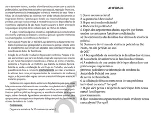 ATIVIDADE
1. Quem escreve a carta?
2. A quem ela é destinada?
3. O que está sendo solicitado?
4. Onde ela foi publicada?
5. Copie, dos argumentos abaixo, aqueles que foram
usados na carta para fortalecer a solicitação.
a) Os sentimentos das famílias das vítimas de violência
policial.
b) O número de vítimas da violência policial em São
Paulo, em um período do ano
de 2017.
c) A boa qualidade da assistência às famílias das vítimas.
d) A ausência de assistência às famílias das vítimas.
e) A existência de um projeto de lei que afasta das ruas
policiais que respondam a
processo judiciário e a orientação da conduta da
Autoridade Policial nos casos
de Autos de Resistência.
6. A solicitação feita na carta trata de um problema
individual ou social? Por quê?
7. O que você pensa a respeito da solicitação feita nessa
carta? Justifique seu
posicionamento.
8. Que movimento argumentativo é mais evidente nessa
carta aberta? Por quê?
 