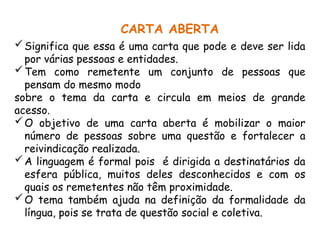 CARTA ABERTA
Significa que essa é uma carta que pode e deve ser lida
por várias pessoas e entidades.
Tem como remetente um conjunto de pessoas que
pensam do mesmo modo
sobre o tema da carta e circula em meios de grande
acesso.
O objetivo de uma carta aberta é mobilizar o maior
número de pessoas sobre uma questão e fortalecer a
reivindicação realizada.
A linguagem é formal pois é dirigida a destinatários da
esfera pública, muitos deles desconhecidos e com os
quais os remetentes não têm proximidade.
O tema também ajuda na definição da formalidade da
língua, pois se trata de questão social e coletiva.
 