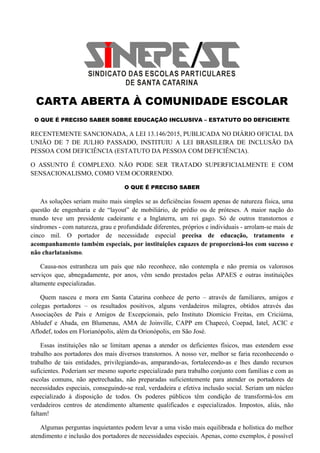 CARTA ABERTA À COMUNIDADE ESCOLAR
O QUE É PRECISO SABER SOBRE EDUCAÇÃO INCLUSIVA – ESTATUTO DO DEFICIENTE
RECENTEMENTE SANCIONADA, A LEI 13.146/2015, PUBLICADA NO DIÁRIO OFICIAL DA
UNIÃO DE 7 DE JULHO PASSADO, INSTITUIU A LEI BRASILEIRA DE INCLUSÃO DA
PESSOA COM DEFICIÊNCIA (ESTATUTO DA PESSOA COM DEFICIÊNCIA).
O ASSUNTO É COMPLEXO. NÃO PODE SER TRATADO SUPERFICIALMENTE E COM
SENSACIONALISMO, COMO VEM OCORRENDO.
O QUE É PRECISO SABER
As soluções seriam muito mais simples se as deficiências fossem apenas de natureza física, uma
questão de engenharia e de “layout” de mobiliário, de prédio ou de próteses. A maior nação do
mundo teve um presidente cadeirante e a Inglaterra, um rei gago. Só de outros transtornos e
síndromes - com natureza, grau e profundidade diferentes, próprios e individuais - arrolam-se mais de
cinco mil. O portador de necessidade especial precisa de educação, tratamento e
acompanhamento também especiais, por instituições capazes de proporcioná-los com sucesso e
não charlatanismo.
Causa-nos estranheza um país que não reconhece, não contempla e não premia os valorosos
serviços que, abnegadamente, por anos, vêm sendo prestados pelas APAES e outras instituições
altamente especializadas.
Quem nasceu e mora em Santa Catarina conhece de perto – através de familiares, amigos e
colegas portadores – os resultados positivos, alguns verdadeiros milagres, obtidos através das
Associações de Pais e Amigos de Excepcionais, pelo Instituto Diomício Freitas, em Criciúma,
Abludef e Abada, em Blumenau, AMA de Joinville, CAPP em Chapecó, Coepad, Iatel, ACIC e
Aflodef, todos em Florianópolis, além da Orionópolis, em São José.
Essas instituições não se limitam apenas a atender os deficientes físicos, mas estendem esse
trabalho aos portadores dos mais diversos transtornos. A nosso ver, melhor se faria reconhecendo o
trabalho de tais entidades, privilegiando-as, amparando-as, fortalecendo-as e lhes dando recursos
suficientes. Poderiam ser mesmo suporte especializado para trabalho conjunto com famílias e com as
escolas comuns, não apetrechadas, não preparadas suficientemente para atender os portadores de
necessidades especiais, conseguindo-se real, verdadeira e efetiva inclusão social. Seriam um núcleo
especializado à disposição de todos. Os poderes públicos têm condição de transformá-los em
verdadeiros centros de atendimento altamente qualificados e especializados. Impostos, aliás, não
faltam!
Algumas perguntas inquietantes podem levar a uma visão mais equilibrada e holística do melhor
atendimento e inclusão dos portadores de necessidades especiais. Apenas, como exemplos, é possível
 