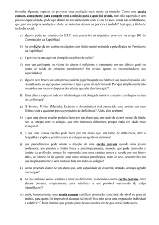 formular algumas, capazes de provocar uma avaliação mais atenta da situação. Como uma escola
comum, competente para cumprir com a missão para a qual foi criada, mas não equipada e sem
pessoal especializado, pode agir diante de um adolescente com 13 ou 14 anos, ainda não alfabetizado,
que, por sua própria condição e idade, se isola dos demais ou por eles é isolado? Será que, a título de
inclusão social:
a) alguém pode ser ministro do S.T.F. sem preencher os requisitos previstos no artigo 101 da
Constituição da República?
b) há condições de um autista ou alguém com idade mental reduzida e psicológica ser Presidente
da República?
c) é possível a um cego ser cirurgião ou piloto de avião?
d) para um cardiopata ou vítima de câncer é suficiente o tratamento por um clínico geral ou
posto de saúde de primeiro atendimento? Ou seriam apenas os encaminhadores aos
especialistas?
e) alguém sem braços ou sem pernas poderia jogar basquete ou futebol (nas paraolimpíadas são
classificados ou agrupados conforme o tipo e grau de deficiência)? Por que simplesmente não
inseri-los nos meios e disputas dos atletas que não têm limitação?
f) Uma clínica especializada em oftalmologia está obrigada também a atender patologias na área
de cardiologia?
g) O Serviço Militar (Marinha, Exército e Aeronáutica) está preparado para aceitar nas suas
fileiras toda e qualquer pessoa portadora de deficiência? Aliás, eles aceitam?
h) o que uma dessas escolas poderia fazer por um aluno que, em razão de atraso mental de idade,
não se integra com os colegas, que têm interesses diferentes, porque estão em idade mais
avançada?
i) o que uma dessas escolas pode fazer por um aluno que, em razão de deficiência, abre a
braguilha e expõe a genitália para as colegas ou agride os menores?
j) que procedimento pode adotar a direção de uma escola comum quando uma jovem
professora, aos prantos e ferida física e psicologicamente, anuncia que pede demissão e
desiste da profissão, porque foi espremida com uma carteira contra a parede por um hiper-
ativo, ao impedi-lo de agredir uma outra criança paraplégica, num de seus descontroles em
que inopinadamente e sem motivos bate em todos os colegas?
k) como proceder diante de um aluno que, sem capacidade de discernir, armado, ameaça agredir
os colegas?
l) há real inclusão social, carinho e amor ao deficiente, colocando-o numa escola comum, entre
alunos comuns, simplesmente para satisfazer a um possível sentimento de culpa
injustificável?
m) pode, honestamente, uma escola comum certificar promoção, conclusão de nível ou grau de
ensino, para quem foi impossível alcançar tal nível? Isso não seria uma enganação individual
e coletiva? É bom lembrar que grande parte dessas escolas têm leigos como professores.
 