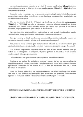 A resposta a essas e outras perguntas seria, a título de inclusão social, colocar à força tais pessoas
e alunos juntamente com os diferentes deles, em escolas comuns, PÚBLICAS e PRIVADAS, sem
estrutura e despreparadas.
Educação, ensino e preparação não se resumem a mera socialização e convivência. Pensar e agir
assim seria apenas prejudicar os deficientes e seus familiares, prometendo-lhes uma inclusão que
verdadeiramente não ocorrerá.
Nós não nos opomos à Lei 13.146/15, mas à pretensão de que milhares de escolas comuns,
PÚBLICAS e PRIVADAS, que não se propuseram a ministrar educação especial por falta de
competência para fazê-lo, tenham obrigatoriamente que atender com garantia de sucesso os
deficientes, de qualquer natureza, grau, variação ou profundidade.
Será que, com bom senso, equilíbrio e visão realista, se pode ter mais consideração e respeito
com o deficiente, para proporcionar-lhe o atendimento e tratamento que merece?
Será que é possível ao Estado transferir uma responsabilidade constitucional que lhe pertence aos
ombros e orçamento de entidades privadas ou de seus demais alunos e pais?
São justos os custos adicionais para manter estrutura adequada e pessoal especializado para
atender alunos portadores de necessidades especiais - recaírem sobre os custos e preços dos demais?
Não se inclui simplesmente colocando alguém no meio de uma maioria diferente, com que
acabará não se interagindo e se integrando. O próprio portador da necessidade poderá se sentir
isolado, podendo até reagir agressivamente.
Tudo se resume a uma questão de bom senso, equilíbrio, isenção e visão realista.
Registre-se que muitos dos apoiadores, mentores e autores da lei, que têm portadores de
necessidades especiais em casa, se recusam a matriculá-los numa escola pública mesmo altamente
especializada e capacitada ou em unidade da APAE. Será por preconceito, este, sim, a maior
deficiência de uma pessoa?
Essas são algumas ponderações que ousamos propor para que sejam examinadas com isenção,
com olhos e visão voltados equilibradamente para o bem-estar dos portadores de necessidades
especiais. E, assim, com um bom debate sobre a matéria, contribuir para a sociedade.
Florianópolis, setembro de 2015.
CONFEDERAÇÃO NACIONAL DOS ESTABELECIMENTOS DE ENSINO (CONFENEN)
SINDICATO DAS ESCOLAS PARTICULARES DE SANTA CATARINA (SINEPE/SC)
 