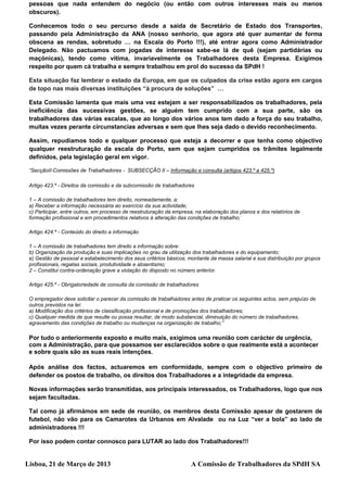 pessoas que nada entendem do negócio (ou então com outros interesses mais ou menos
 obscuros).

 Conhecemos todo o seu percurso desde a saída de Secretário de Estado dos Transportes,
 passando pela Administração da ANA (nosso senhorio, que agora até quer aumentar de forma
 obscena as rendas, sobretudo … na Escala do Porto !!!), até entrar agora como Administrador
 Delegado. Não pactuamos com jogadas de interesse sabe-se lá de quê (sejam partidárias ou
 maçónicas), tendo como vítima, invariavelmente os Trabalhadores desta Empresa. Exigimos
 respeito por quem cá trabalha e sempre trabalhou em prol do sucesso da SPdH !

 Esta situação faz lembrar o estado da Europa, em que os culpados da crise estão agora em cargos
 de topo nas mais diversas instituições “à procura de soluções” …

 Esta Comissão lamenta que mais uma vez estejam a ser responsabilizados os trabalhadores, pela
 ineficiência das sucessivas gestões, se alguém tem cumprido com a sua parte, são os
 trabalhadores das várias escalas, que ao longo dos vários anos tem dado a força do seu trabalho,
 muitas vezes perante circunstancias adversas e sem que lhes seja dado o devido reconhecimento.

 Assim, repudiamos todo e qualquer processo que esteja a decorrer e que tenha como objectivo
 qualquer reestruturação da escala do Porto, sem que sejam cumpridos os trâmites legalmente
 definidos, pela legislação geral em vigor.

 “SecçãoII-Comissões de Trabalhadores - SUBSECÇÃO II – Informação e consulta (artigos 423.º a 425.º)

 Artigo 423.º - Direitos da comissão e da subcomissão de trabalhadores

 1 – A comissão de trabalhadores tem direito, nomeadamente, a:
 a) Receber a informação necessária ao exercício da sua actividade;
 c) Participar, entre outros, em processo de reestruturação da empresa, na elaboração dos planos e dos relatórios de
 formação profissional e em procedimentos relativos à alteração das condições de trabalho;

 Artigo 424.º - Conteúdo do direito a informação

 1 – A comissão de trabalhadores tem direito a informação sobre:
 b) Organização da produção e suas implicações no grau da utilização dos trabalhadores e do equipamento;
 e) Gestão de pessoal e estabelecimento dos seus critérios básicos, montante da massa salarial e sua distribuição por grupos
 profissionais, regalias sociais, produtividade e absentismo;
 2 – Constitui contra-ordenação grave a violação do disposto no número anterior.

 Artigo 425.º - Obrigatoriedade de consulta da comissão de trabalhadores

 O empregador deve solicitar o parecer da comissão de trabalhadores antes de praticar os seguintes actos, sem prejuízo de
 outros previstos na lei:
 a) Modificação dos critérios de classificação profissional e de promoções dos trabalhadores;
 c) Qualquer medida de que resulte ou possa resultar, de modo substancial, diminuição do número de trabalhadores,
 agravamento das condições de trabalho ou mudanças na organização de trabalho;”

 Por tudo o anteriormente exposto e muito mais, exigimos uma reunião com carácter de urgência,
 com a Administração, para que possamos ser esclarecidos sobre o que realmente está a acontecer
 e sobre quais são as suas reais intenções.

 Após análise dos factos, actuaremos em conformidade, sempre com o objectivo primeiro de
 defender os postos de trabalho, os direitos dos Trabalhadores e a integridade da empresa.

 Novas informações serão transmitidas, aos principais interessados, os Trabalhadores, logo que nos
 sejam facultadas.

 Tal como já afirmámos em sede de reunião, os membros desta Comissão apesar de gostarem de
 futebol, não vão para os Camarotes da Urbanos em Alvalade ou na Luz “ver a bola” ao lado de
 administradores !!!

 Por isso podem contar connosco para LUTAR ao lado dos Trabalhadores!!!


Lisboa, 21 de Março de 2013                                          A Comissão de Trabalhadores da SPdH SA
 