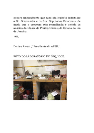 Espero sinceramente que tudo ora exposto sensibilize
o Sr. Governador e os Srs. Deputados Estaduais, de
modo que a proposta seja reanalisada e atenda os
anseios da Classe de Peritos Oficiais do Estado do Rio
de Janeiro.
Att,
Denise Rivera / Presidente da APERJ
FOTO DO LABORATÓRIO DO SPQ/ICCE
 