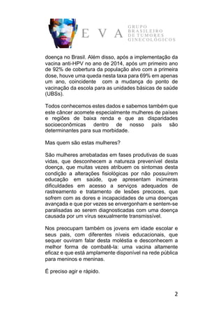 2	
doença no Brasil. Além disso, após a implementação da
vacina anti-HPV no ano de 2014, após um primeiro ano
de 92% de cobertura da população alvo com a primeira
dose, houve uma queda nesta taxa para 69% em apenas
um ano, coincidente com a mudança do ponto de
vacinação da escola para as unidades básicas de saúde
(UBSs).
Todos conhecemos estes dados e sabemos também que
este câncer acomete especialmente mulheres de países
e regiões de baixa renda e que as disparidades
socioeconômicas dentro de nosso país são
determinantes para sua morbidade.
Mas quem são estas mulheres?
São mulheres arrebatadas em fases produtivas de suas
vidas, que desconhecem a natureza prevenível desta
doença, que muitas vezes atribuem os sintomas desta
condição a alterações fisiológicas por não possuírem
educação em saúde, que apresentam inúmeras
dificuldades em acesso a serviços adequados de
rastreamento e tratamento de lesões precoces, que
sofrem com as dores e incapacidades de uma doenças
avançada e que por vezes se envergonham e sentem-se
paralisadas ao serem diagnosticadas com uma doença
causada por um vírus sexualmente transmissível.
Nos preocupam também os jovens em idade escolar e
seus pais, com diferentes níveis educacionais, que
sequer ouviram falar desta moléstia e desconhecem a
melhor forma de combatê-la: uma vacina altamente
eficaz e que está amplamente disponível na rede pública
para meninos e meninas.
É preciso agir e rápido.
 