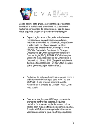3	
Sendo assim, este grupo, representado por diversas
entidades e sociedades envolvidas no cuidado de
mulheres com câncer de colo de útero, traz às suas
mãos algumas propostas para sua consideração.
• Organização de uma força de trabalho com
representante das principais sociedades
médicas envolvidas na prevenção, diagnóstico
e tratamento do câncer do colo de útero
(Sociedade Brasileira de Oncologia Clínica
(SBOC), Sociedade Brasileira de Cirurgia
Oncológica(SBCO) Sociedade Brasileira de
Cancerologia(SBC), FEBRASGO(Federação
Brasileira das Associações de Ginecologia e
Obstetrícia) , Grupo EVA (Grupo Brasileiro de
Tumores Ginecológicos , ONCOGUIA e outras
que o governo julgar necessárias);
• Participar de ações educativas e sociais como o
dia nacional de vacinação para HPV no dia
25/11/2019, dia em que ocorrerá a Ação
Nacional de Combate ao Câncer - ANCC, em
todo o país. 	
• Que a vacinação para HPV seja novamente
oferecida dentro das escolas, seguindo
modelos de sucesso implantados em outros
países com maiores taxas de cobertura vacinal,
ficando a UBS para o resgate de faltantes na
vacinação escolar e para não frequentadores;
 