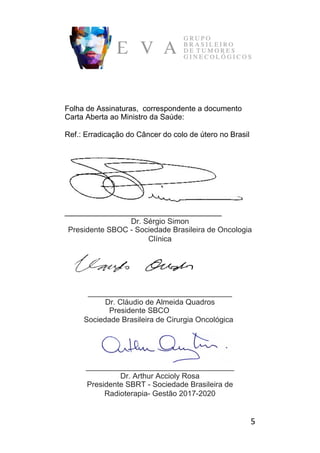 5	
Folha de Assinaturas, correspondente a documento
Carta Aberta ao Ministro da Saúde:
Ref.: Erradicação do Câncer do colo de útero no Brasil
_____________________________________
Dr. Sérgio Simon
Presidente SBOC - Sociedade Brasileira de Oncologia
Clínica
__________________________________
Dr. Cláudio de Almeida Quadros
Presidente SBCO
Sociedade Brasileira de Cirurgia Oncológica
___________________________________
Dr. Arthur Accioly Rosa
Presidente SBRT - Sociedade Brasileira de
Radioterapia- Gestão 2017-2020
 
