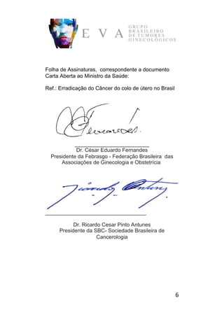 6	
Folha de Assinaturas, correspondente a documento
Carta Aberta ao Ministro da Saúde:
Ref.: Erradicação do Câncer do colo de útero no Brasil
_________________________
Dr. César Eduardo Fernandes
Presidente da Febrasgo - Federação Brasileira das
Associações de Ginecologia e Obstetrícia
__________________________________
Dr. Ricardo Cesar Pinto Antunes
Presidente da SBC- Sociedade Brasileira de
Cancerologia
 