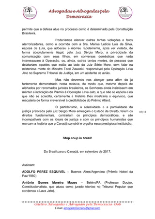 Coletivo Advogadas e Advogados pela Democracia - CAAD
E-mail: advogademocracia@gmail.com
10/12
permite que a defesa atue no processo como é determinado pela Constituição
Brasileira.
Poderíamos elencar outras tantas violações e fatos
aterrorizadores, como o ocorrido com a Sra. Marisa Letícia Lula da Silva,
esposa de Lula, que adoeceu e morreu rapidamente, após ver violada, de
forma absolutamente ilegal, pelo Juiz Sérgio Moro, a privacidade da
comunicação com seus filhos, em conversas domésticas que nada
interessavam à Operação, ou, ainda, outras tantas mortes, de pessoas que
delatariam aqueles que estão ao lado do Juiz Sério Moro, sem falar na
misteriosa morte do Ministro Teori Zawaski, responsável pela Operação Lava
Jato no Supremo Tribunal de Justiça, em um acidente de avião.
Mas não devemos nos alongar para além do já
fartamente demonstrado nesta missiva, de modo que, mesmo depois de
alertados por renomados juristas brasileiros, os Senhores ainda insistissem em
manter a indicação do Prêmio à Operação Lava Jato, o que não se espera e no
que não se acredita, certamente a História lhes mostraria o equívoco, que
macularia de forma irreversível à credibilidade do Prêmio Allard.
O partidarismo, a seletividade e a parcialidade da
justiça praticada pelo juiz Sergio Moro ameaçam o Estado de Direito, ferem os
direitos fundamentais, contrariam os princípios democráticos, e são
incompatíveis com os ideais de justiça e com os princípios humanistas que
marcam a história que o Canadá constrói e orgulha essa prestigiosa instituição.
Stop coup in brazil!
Do Brasil para o Canadá, em setembro de 2017.
Assinam:
ADOLFO PEREZ ESQUIVEL – Buenos Aires/Argentina (Prêmio Nobel da
Paz/1980)
Antônio Gomes Moreira Maues – Belém/PA (Professor Doutor,
Constitucionalista, que atuou como jurado técnico no Tribunal Popular que
condenou a Lava Jato).
 