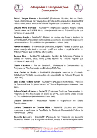 Coletivo Advogadas e Advogados pela Democracia - CAAD
E-mail: advogademocracia@gmail.com
11/12
Beatriz Vargas Ramos – Brasília/DF (Professora Doutora, leciona Direito
Penal e Criminologia na Faculdade de Direito da Universidade de Brasília UnB
- atuou como jurada técnica no Tribunal Popular que condenou a Lava Jato).
Cláudia Maria Barbosa – Curitiba/PR (Professora Doutora, leciona Direito
Constitucional na PUC/PR. Atuou como jurada técnica no Tribunal Popular que
condenou a Lava Jato).
Eugênio Aragão - Brasília/DF (Ministro da Justiça do Governo legítimo de
Dilma Rousseff, Procurador da República aposentado, atuou como responsável
pela acusação no Tribunal Popular que condenou a Lava Jato).
Fernando Morais – São Paulo/SP (Jornalista, Biógrafo, Político e Escritor que
atuou como jurado técnico com voto qualificado sobre o papel da Mídia. no
Tribunal Popular que condenou a Lava Jato).
Gerson Silva – Curitiba/PR (Advogado, Ouvidor da Defensoria Pública no
Estado do Paraná, atuou como jurado técnico no Tribunal Popular que
condenou a Lava Jato).
Gisele Cittadino – Rio de Janeiro/RJ (Professora e Coordenadora do
Programa de Pós-Graduação em Direito da PUC-Rio).
Ivete Caribé da Rocha – Curitiba/PR (Advogada, Membro da Comissão
Estadual da Verdade, coordenadora de organização do Tribunal Popular da
Lava Jato).
José Carlos Portella Júnior – Curitiba/PR (Advogado Criminalista, Professor
de Processo Penal, foi jurado técnico no Tribunal Popular que condenou a Lava
Jato).
Juliana Teixeira Esteves – Recife/PE (Professora Doutora e Coordenadora do
Programa de Pós-Graduação em direito da UFPE, atuou como jurada técnica
no Tribunal Popular que condenou a Lava Jato).
Lincoln Schroeder - Procurador Federal e ex-professor de Direito
Constitucional.
Luciana Grassano de Gouvea Mélo – Recife/PE (Doutora em Direito,
professora e ex-diretora da Faculdade de Direito da Universidade Federal de
Pernambuco - UFPE).
Marcello Lavenère – Brasília/DF (Advogado, foi Presidente do Conselho
Federal da Ordem dos Advogados do Brasil, esteve à frente do impeachment
 