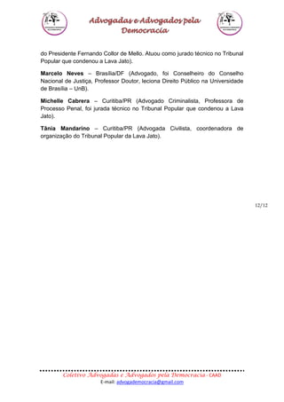 Coletivo Advogadas e Advogados pela Democracia - CAAD
E-mail: advogademocracia@gmail.com
12/12
do Presidente Fernando Collor de Mello. Atuou como jurado técnico no Tribunal
Popular que condenou a Lava Jato).
Marcelo Neves – Brasília/DF (Advogado, foi Conselheiro do Conselho
Nacional de Justiça, Professor Doutor, leciona Direito Público na Universidade
de Brasília – UnB).
Michelle Cabrera – Curitiba/PR (Advogado Criminalista, Professora de
Processo Penal, foi jurada técnico no Tribunal Popular que condenou a Lava
Jato).
Tânia Mandarino – Curitiba/PR (Advogada Civilista, coordenadora de
organização do Tribunal Popular da Lava Jato).
 