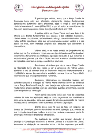 Coletivo Advogadas e Advogados pela Democracia - CAAD
E-mail: advogademocracia@gmail.com
2/12
É preciso que saibam, ainda, que a Força Tarefa da
Operação Lava Jato tem afrontado, diariamente, direitos fundamentais
conquistados duramente pelos brasileiros, após o longo e cruel período
ditatorial que durou 21 anos (1964-1985) e que só voltou a consolidar-se, de
fato, com a promulgação de nossa Constituição Federal, em 1988.
A prática diária da Força Tarefa da Lava Jato é de
afronta aos direitos fundamentais das cidadãs e dos cidadãos brasileiros,
direitos esses conquistados, após o violento e longo processo de ditadura civil-
militar sofrido pelo Brasil, fatos que vem destruindo a ordem jurídica e a paz
social no País, com métodos próprios das ditaduras que assolaram a
Humanidade.
Diante disto, e do nosso estado de perplexidade ao
saber que os Srs. aceitaram, como uma das três indicadas ao Prêmio Allard,
justamente a força tarefa da malfadada operação lava jato, é que tomamos a
iniciativa de rogar-lhes que não o façam: excluam a referida candidata dentre
as indicadas e corrijam, a tempo, esse terrível equívoco.
Precisamos dizer-lhes que, ainda que a Força Tarefa
da Operação Lava jato não viesse a ser a vencedora do Prêmio Allard,
somente o fato de constar entre as indicadas, maculará inexoravelmente a
credibilidade dessa tão conceituada entidade, perante toda a Comunidade
Internacional que preza pelos Direitos Humanos.
Senhores, observamos os requisitos levados em
consideração para a indicação ao Prêmio Allard e temos o dever de alertá-los
que a Força Tarefa da Operação Lava Jato jamais agiu com transparência e
muito menos prestou contas sobre as volumosas quantias em dinheiro, que diz
quer recuperado da “corrupção”.
Assim como não presta contas dos mais de seiscentos
milhões de reais em reparação, exigidos como pagamento, dos condenados
sem prova na operação, para que possam ter direito à progressão do regime
fechado para o semiaberto, como autorizado por nossa Legislação.
Diante disso, não há que se falar em respeito ao
Estado de Direito por parte da força tarefa de uma operação que, através de
sua condução desastrosa, quebrou a economia nacional, e causou a perda de
emprego a milhões de brasileiras e brasileiros.
Na qualidade de juristas que juraram defender e
proteger a Constituição Brasileira, a Ordem Jurídica e o Estado de Direito,
vemo-nos na obrigação de alertá-los sobre o terrível equívoco que estão
 