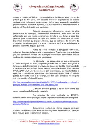 Coletivo Advogadas e Advogados pela Democracia - CAAD
E-mail: advogademocracia@gmail.com
3/12
prestes a cometer ao indicar, com possibilidade de premiar, essa concepção
judicial que, há três anos, tem causado mudanças significativas no cenário
nacional e que certamente entrará para a História como a operação que abalou
profundamente a economia, a política, a cultura nacional e, de consequência, a
vida de milhões de brasileiras e brasileiros.
Estamos observando, atentamente, desde os atos
preparatórios da operação, disseminados diariamente, anos antes de sua
deflagração, por uma mídia comercial que invadia a todo tempo a casa das
pessoas para convencê-las de que era preciso um super-herói ao estilo
Superman, Batman ou Capitão América, que as salvasse do monstro da
corrupção, espalhando pânico e terror como uma espécie de estrela-guia a
preparar o caminho daquele que viria.
Nunca foi sobre combate à corrupção! Retrocesso,
golpismo, florescer do fascismo é o que ganhou o Brasil com a operação lava
jato, que certamente merece uma avaliação condenatória democrática popular
moderna de massas efetivamente progressiva.
No último dia 11 de agosto, data em que se comemora
o Dia do Advogado no Brasil, na presença do POVO, o Coletivo Advogadas e
Advogados pela Democracia promoveu, na cidade de Curitiba (mesma cidade
a partir de onde atua a Força Tarefa da Lava jato), o TRIBUNAL POPULAR DA
OPERAÇÃO LAVA JATO, condenou, por unanimidade, as irregularidades e
violações constitucionais cometidas pela operação desde 2014. O debate
público durou sete horas e a sentença, que tem valor simbólico, foi lida pelo
Juiz que presidiu o Tribunal Popular.
http://gazetaweb.globo.com/portal/noticia/2017/08/tribunal-popular-coordenado-
pelo-juiz-marcelo-tadeu-condena-lava-jato_38663.php
O POVO Brasileiro parece já ter se dado conta dos
danos causados pela Operação Lava Jato.
Em pesquisa da Ipsos publicada em 28/08/17,
constata-se que a desaprovação ao juiz Sérgio Moro bateu recorde em agosto:
http://ultimosegundo.ig.com.br/politica/2017-08-28/sergio-moro-desaprovacao-
pesquisa.html.amp
Certamente o resultado da referida pesquisa se dá por
conta da percepção popular a respeito das flagrantes ilegalidades da Operação
Lava Jato, as quais se denunciam a seguir.
 